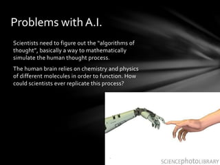 Problems with A.I.
Scientists need to figure out the “algorithms of
thought”, basically a way to mathematically
simulate the human thought process.
The human brain relies on chemistry and physics
of different molecules in order to function. How
could scientists ever replicate this process?
.
 