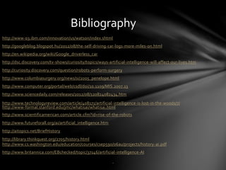 http://www-03.ibm.com/innovation/us/watson/index.shtml
http://googleblog.blogspot.hu/2012/08/the-self-driving-car-logs-more-miles-on.html
http://en.wikipedia.org/wiki/Google_driverless_car
http://dsc.discovery.com/tv-shows/curiosity/topics/ways-artificial-intelligence-will-affect-our-lives.htm
http://curiosity.discovery.com/question/robots-perform-surgery
http://www.columbiasurgery.org/news/si/2005_penelope.html
http://www.computer.org/portal/web/csdl/doi/10.1109/MIS.2007.13
http://www.sciencedaily.com/releases/2012/08/120824082434.htm
http://www.technologyreview.com/article/408171/artificial-intelligence-is-lost-in-the-woods/7/
http://www-formal.stanford.edu/jmc/whatisai/whatisai.html
http://www.scientificamerican.com/article.cfm?id=rise-of-the-robots
http://www.futureforall.org/ai/artificial_intelligence.htm
http://aitopics.net/BriefHistory
http://library.thinkquest.org/2705/history.html
http://www.cs.washington.edu/education/courses/csep590/06au/projects/history-ai.pdf
http://www.britannica.com/EBchecked/topic/37146/artificial-intelligence-AI
Bibliography
.
 