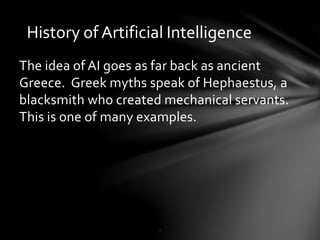 History of Artificial Intelligence
The idea of AI goes as far back as ancient
Greece. Greek myths speak of Hephaestus, a
blacksmith who created mechanical servants.
This is one of many examples.
.
 