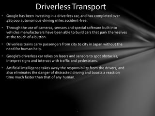 • Google has been investing in a driverless car, and has completed over
480,000 autonomous-driving miles accident-free.
• Through the use of cameras, sensors and special software built into
vehicles manufacturers have been able to build cars that park themselves
at the touch of a button.
• Driverless trains carry passengers from city to city in Japan without the
need for human help.
• Google’s driverless car relies on lasers and sensors to spot obstacles,
interpret signs and interact with traffic and pedestrians.
• Artificial intelligence takes away the responsibility from the drivers, and
also eliminates the danger of distracted driving and boasts a reaction
time much faster than that of any human.
DriverlessTransport
.
 