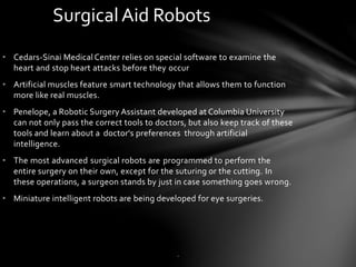 • Cedars-Sinai Medical Center relies on special software to examine the
heart and stop heart attacks before they occur
• Artificial muscles feature smart technology that allows them to function
more like real muscles.
• Penelope, a Robotic Surgery Assistant developed at Columbia University
can not only pass the correct tools to doctors, but also keep track of these
tools and learn about a doctor's preferences through artificial
intelligence.
• The most advanced surgical robots are programmed to perform the
entire surgery on their own, except for the suturing or the cutting. In
these operations, a surgeon stands by just in case something goes wrong.
• Miniature intelligent robots are being developed for eye surgeries.
SurgicalAid Robots
.
 
