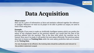 Data Acquisition
What is data?
Data can be a piece of information or facts and statistics collected together for reference
or analysis. Whenever we want an AI project to be able to predict an output, we need to
train it first using data.
Example:
For example, If you want to make an Artificially Intelligent system which can predict the
salary of any employee based on his previous salaries, you would feed the data of his
previous salaries into the machine. This is the data with which the machine can be
trained. Now, once it is ready, it will predict his next salary efficiently. The previous salary
data here is known as Training Data while the next salary prediction data set is known
as the Testing Data.
For any AI project to be efficient, the training data should be authentic and relevant to
the problem statement scoped.
 