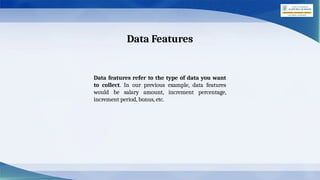 Data Features
Data features refer to the type of data you want
to collect. In our previous example, data features
would be salary amount, increment percentage,
increment period, bonus, etc.
 