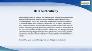 Data Authenticity
Sometimes, you use the internet and try to acquire data for your project from
some random websites. Such data might not be authentic as its accuracy
cannot be proved. Due to this, it becomes necessary to find a reliable source
of data from where some authentic information can be taken. At the same
time, we should keep in mind that the data which we collect is open-sourced
and not someone’s property. Extracting private data can be an offence. One of
the most reliable and authentic sources of information, are the open-sourced
websites hosted by the government. These government portals have general
information collected in suitable format which can be downloaded and used
wisely.
Some of the open-sourced Govt. portals are: data.gov.in, india.gov.in
 