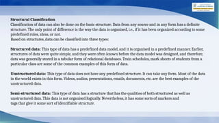 Structural Classification
Classification of data can also be done on the basic structure. Data from any source and in any form has a definite
structure. The only point of difference is the way the data is organised, i.e., if it has been organized according to some
predefined rules, ideas, or not.
Based on structures, data can be classified into three types:
Structured data: This type of data has a predefined data model, and it is organised in a predefined manner. Earlier,
structures of data were quite simple, and they were often known before the data model was designed, and therefore,
data was generally stored in a tabular form of relational databases. Train schedules, mark sheets of students from a
particular class are some of the common examples of this form of data.
Unstructured data: This type of data does not have any predefined structure. It can take any form. Most of the data
in the world exists in this form. Videos, audios, presentations, emails, documents, etc. are the best examples of the
unstructured data.
Semi-structured data: This type of data has a structure that has the qualities of both structured as well as
unstructured data. This data is not organised logically. Nevertheless, it has some sorts of markers and
tags that give it some sort of identifiable structure.
 