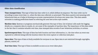 Other data classification
Time-stamped data: This type of data has time-order in it, which defines its sequence. The time-order can be
according to some event time, i.e., when the data was collected; or, processed. This data acquires real meaning with
behavioural data as it helps in forming an accurate representation of actions over some time. This data assists
scientists in making predictions based on selecting the next best action style models.
Machine data: Systems or programs mechanically generate this type of data. List of phone calls made the logging
details on a computer, data in emails, etc. are some of the examples of machine data. The importance of this data exists
in the fact that it contains valuable real-time, time-stamped data records of user behaviour, activities, or actions.
Spatiotemporal data: This type of data has both location and time information, i.e., the time when an event was
captured or collected along with the location where the event capture or collection took place.
Open data: This type of data is freely available for everyone to use. Open data is not restricted through copyrights,
patents, control, etc.
Real-time data: This type of data is available as soon as an event takes place.
 