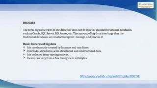 BIG DATA
The term Big Data refers to the data that does not fit into the standard relational databases,
such as Oracle, SQL Server, MS Access, etc. The amount of big data is so large that the
traditional databases are unable to capture, manage, and process it
Basic features of big data
 It is continuously created by humans and machines.
 It includes structures, semi-structured, and unstructured data.
 It is collected from varying sources.
 Its size can vary from a few terabytes to zettabytes.
https://www.youtube.com/watch?v=bAyrObl7TYE
 