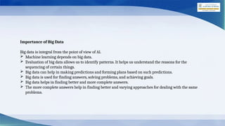 Importance of Big Data
Big data is integral from the point of view of Al.
 Machine learning depends on big data.
 Evaluation of big data allows us to identify patterns. It helps us understand the reasons for the
sequencing of certain things.
 Big data can help in making predictions and forming plans based on such predictions.
 Big data is used for finding answers, solving problems, and achieving goals.
 Big data helps in finding better and more complete answers.
 The more complete answers help in finding better and varying approaches for dealing with the same
problems.
 
