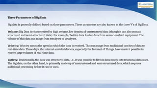 Three Parameters of Big Data
Big data is generally defined based on three parameters. These parameters are also known as the three V’s of Big Data.
Volume: Big Data is characterised by high volume, low density, of unstructured data (though it can also contain
structured and semi-structured data). For example, Twitter data feed or data from sensor-enabled equipment. The
volume of this data can range from terabytes to petabytes.
Velocity: Velocity means the speed at which the data is received. This can range from traditional batches of data to
real-time data. These days, the internet-enabled devices, especially the Internet of Things, have made it possible to
receive large volumes of real-time data.
Variety: Traditionally, the data was structured data, i.e., it was possible to fit this data neatly into relational databases.
The big data, on the other hand, is primarily made up of unstructured and semi-structured data, which requires
additional processing before it can be used.
 