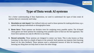 Type of Data weak AI systems
For a better understanding of Data Exploration, we need to understand the types of data weak Al
systems that are commonly used today:
1. Heuristics or rule-based: User-defined rules are used in these systems for making selections, e.g. a
system that groups individuals on demographics basis.
2. Brute force: These systems use decision trees for analysing every possible option. The Al-based
chess games use these systems for analysing every possible move to find out the best approach. The
brute force systems can only be effective in one thing.
3. Neural networks: These systems are designed to mimic our brain. This is also known as Deep
Learning. In this, there is a depth of layers in the network. Such systems can improve their learning
based on the data feedback. These systems need a substantial amount of data for learning, and
learning one thing does not help them to learn the other things.
 