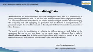 Visualising Data
Data visualisation is a standard term that we can use for any graphic that helps us in understanding or
getting new insights from the data. The two most basic Data Visualisation forms are graphs and charts.
The visualisation becomes difficult when the data we receive is complex. The first step in simplifying
this complexity deals with segregating the parameters from the features of these parameters. The
parameters acquire the form of the elements of the data, and the features become the characteristics of
these elements .
The second step for its simplification is evaluating the different parameters and finding out the
parameters that are put the most impact on the project goals or objectives. This is called a
classification strategy. This is similar to the human brain, which can focus on only a few of the
essential parameters while handling multiple classification tasks subconsciously.
https://www.highcharts.com/
https://www.tableau.com/
https://www.youtube.com/watch?v=YaGqOPxHFkc
 