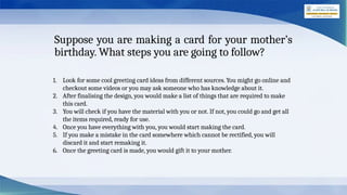 Suppose you are making a card for your mother’s
birthday. What steps you are going to follow?
1. Look for some cool greeting card ideas from different sources. You might go online and
checkout some videos or you may ask someone who has knowledge about it.
2. After finalising the design, you would make a list of things that are required to make
this card.
3. You will check if you have the material with you or not. If not, you could go and get all
the items required, ready for use.
4. Once you have everything with you, you would start making the card.
5. If you make a mistake in the card somewhere which cannot be rectified, you will
discard it and start remaking it.
6. Once the greeting card is made, you would gift it to your mother.
 