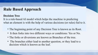 Rule Based Approach
Decision Tree
It is a rule-based AI model which helps the machine in predicting
what an element is with the help of various decisions (or rules) fed to it.
• The beginning point of any Decision Tree is known as its Root.
• It then forks into two different ways or conditions: Yes or No.
• The forks or diversions are known as Branches of the tree.
• The branches either lead to another question, or they lead to a
decision which is known as the leaf.
 