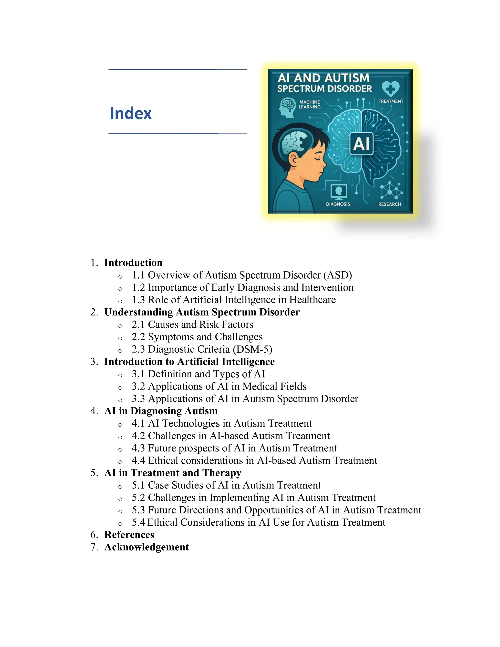 Index
1. Introduction
o 1.1 Overview of Autism Spectrum Disorder (ASD)
o 1.2 Importance of Early Diagnosis and Intervention
o 1.3 Role of Artificial Intelligence in Healthcare
2. Understanding Autism Spectrum Disorder
o 2.1 Causes and Risk Factors
o 2.2 Symptoms and Challenges
o 2.3 Diagnostic Criteria (DSM-5)
3. Introduction to Artificial Intelligence
o 3.1 Definition and Types of AI
o 3.2 Applications of AI in Medical Fields
o 3.3 Applications of AI in Autism Spectrum Disorder
4. AI in Diagnosing Autism
o 4.1 AI Technologies in Autism Treatment
o 4.2 Challenges in AI-based Autism Treatment
o 4.3 Future prospects of AI in Autism Treatment
o 4.4 Ethical considerations in AI-based Autism Treatment
5. AI in Treatment and Therapy
o 5.1 Case Studies of AI in Autism Treatment
o 5.2 Challenges in Implementing AI in Autism Treatment
o 5.3 Future Directions and Opportunities of AI in Autism Treatment
o 5.4 Ethical Considerations in AI Use for Autism Treatment
6. References
7. Acknowledgement
 