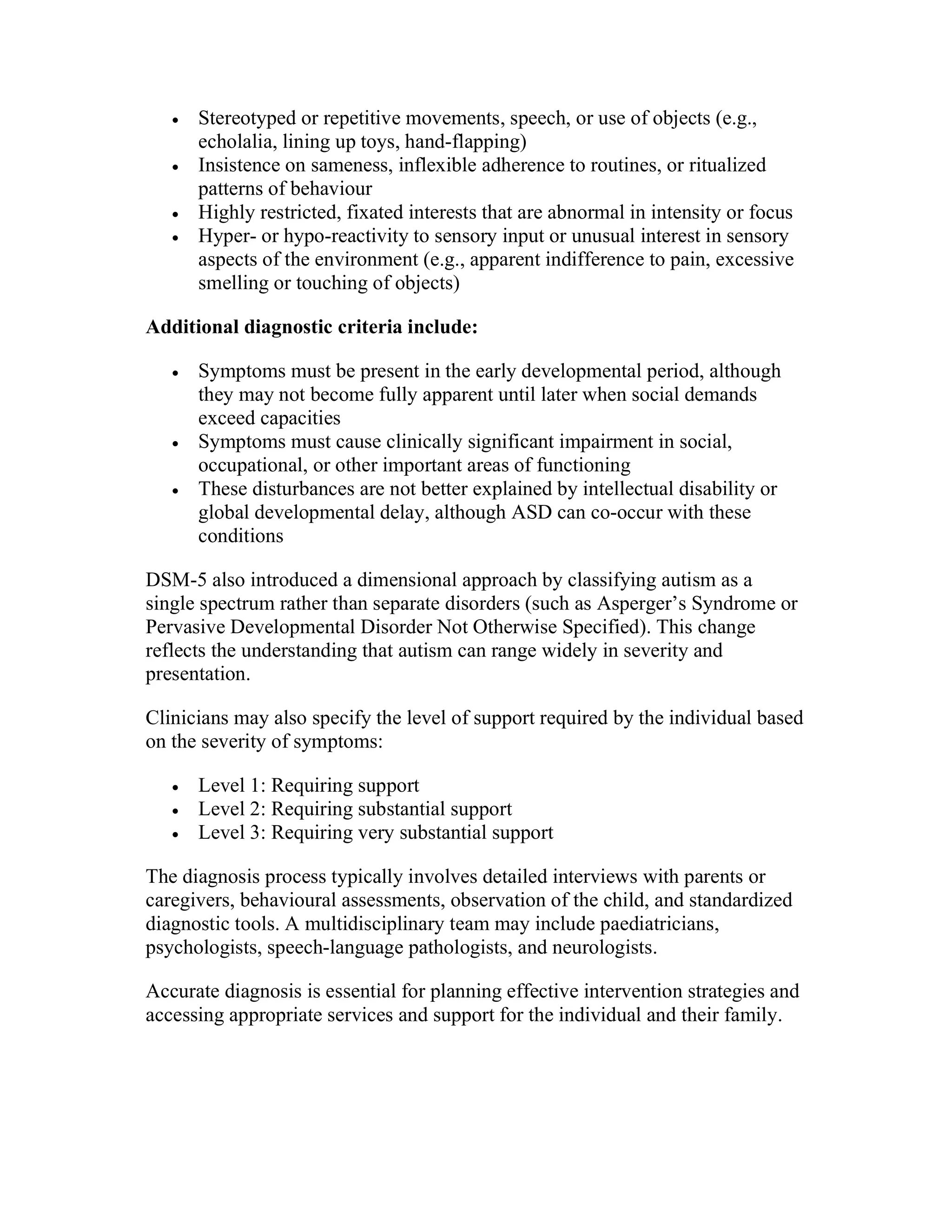  Stereotyped or repetitive movements, speech, or use of objects (e.g.,
echolalia, lining up toys, hand-flapping)
 Insistence on sameness, inflexible adherence to routines, or ritualized
patterns of behaviour
 Highly restricted, fixated interests that are abnormal in intensity or focus
 Hyper- or hypo-reactivity to sensory input or unusual interest in sensory
aspects of the environment (e.g., apparent indifference to pain, excessive
smelling or touching of objects)
Additional diagnostic criteria include:
 Symptoms must be present in the early developmental period, although
they may not become fully apparent until later when social demands
exceed capacities
 Symptoms must cause clinically significant impairment in social,
occupational, or other important areas of functioning
 These disturbances are not better explained by intellectual disability or
global developmental delay, although ASD can co-occur with these
conditions
DSM-5 also introduced a dimensional approach by classifying autism as a
single spectrum rather than separate disorders (such as Asperger’s Syndrome or
Pervasive Developmental Disorder Not Otherwise Specified). This change
reflects the understanding that autism can range widely in severity and
presentation.
Clinicians may also specify the level of support required by the individual based
on the severity of symptoms:
 Level 1: Requiring support
 Level 2: Requiring substantial support
 Level 3: Requiring very substantial support
The diagnosis process typically involves detailed interviews with parents or
caregivers, behavioural assessments, observation of the child, and standardized
diagnostic tools. A multidisciplinary team may include paediatricians,
psychologists, speech-language pathologists, and neurologists.
Accurate diagnosis is essential for planning effective intervention strategies and
accessing appropriate services and support for the individual and their family.
 