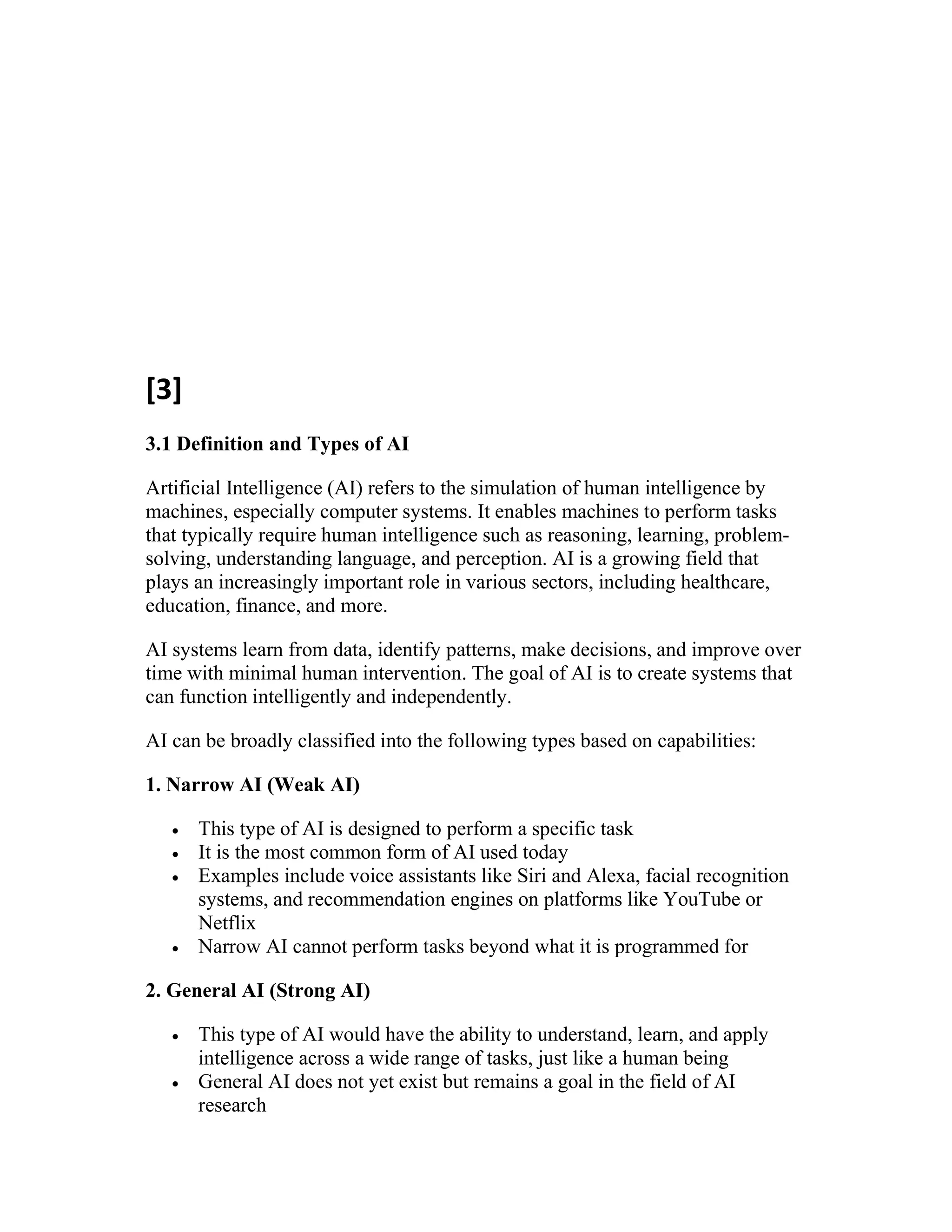 [3]
3.1 Definition and Types of AI
Artificial Intelligence (AI) refers to the simulation of human intelligence by
machines, especially computer systems. It enables machines to perform tasks
that typically require human intelligence such as reasoning, learning, problem-
solving, understanding language, and perception. AI is a growing field that
plays an increasingly important role in various sectors, including healthcare,
education, finance, and more.
AI systems learn from data, identify patterns, make decisions, and improve over
time with minimal human intervention. The goal of AI is to create systems that
can function intelligently and independently.
AI can be broadly classified into the following types based on capabilities:
1. Narrow AI (Weak AI)
 This type of AI is designed to perform a specific task
 It is the most common form of AI used today
 Examples include voice assistants like Siri and Alexa, facial recognition
systems, and recommendation engines on platforms like YouTube or
Netflix
 Narrow AI cannot perform tasks beyond what it is programmed for
2. General AI (Strong AI)
 This type of AI would have the ability to understand, learn, and apply
intelligence across a wide range of tasks, just like a human being
 General AI does not yet exist but remains a goal in the field of AI
research
 