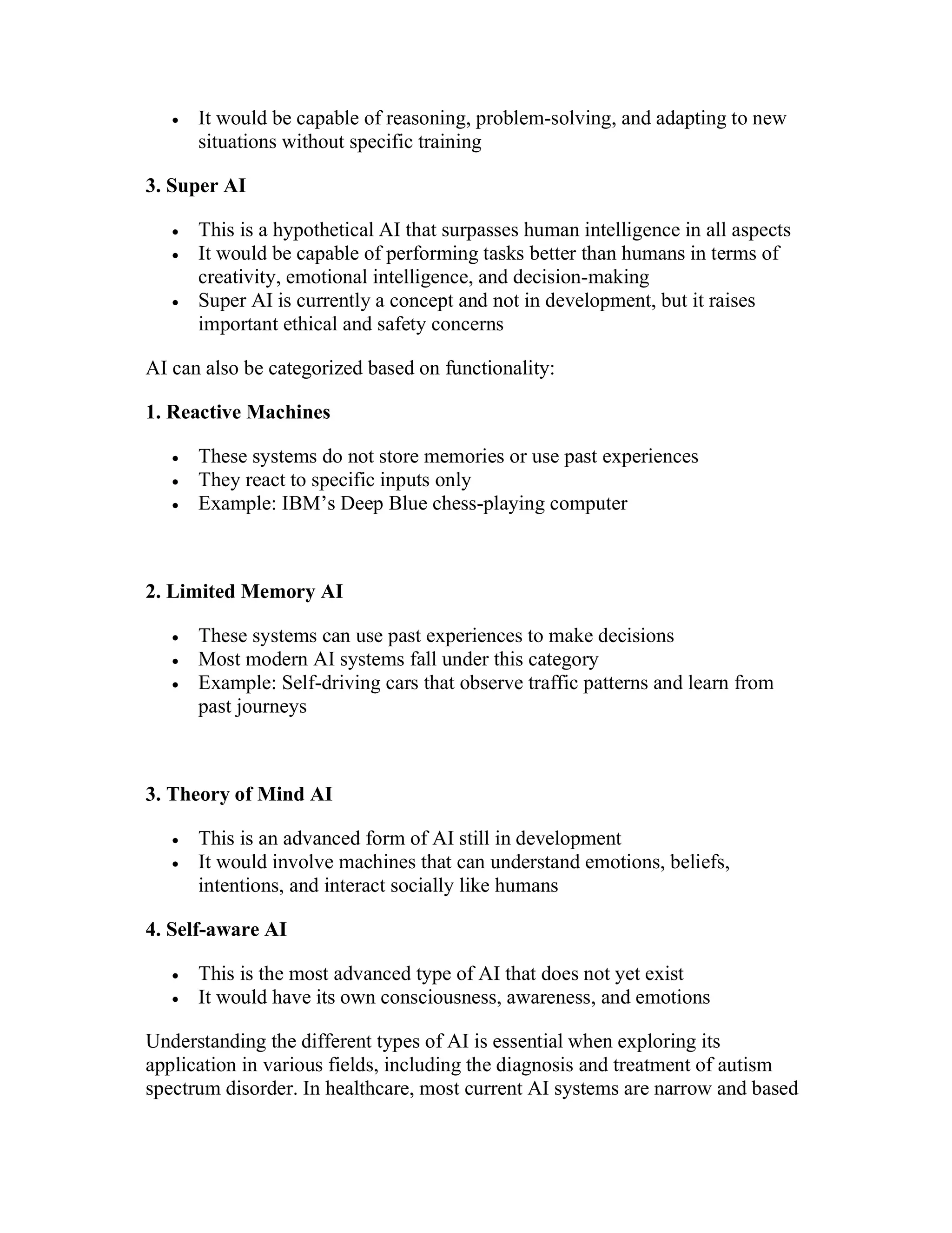  It would be capable of reasoning, problem-solving, and adapting to new
situations without specific training
3. Super AI
 This is a hypothetical AI that surpasses human intelligence in all aspects
 It would be capable of performing tasks better than humans in terms of
creativity, emotional intelligence, and decision-making
 Super AI is currently a concept and not in development, but it raises
important ethical and safety concerns
AI can also be categorized based on functionality:
1. Reactive Machines
 These systems do not store memories or use past experiences
 They react to specific inputs only
 Example: IBM’s Deep Blue chess-playing computer
2. Limited Memory AI
 These systems can use past experiences to make decisions
 Most modern AI systems fall under this category
 Example: Self-driving cars that observe traffic patterns and learn from
past journeys
3. Theory of Mind AI
 This is an advanced form of AI still in development
 It would involve machines that can understand emotions, beliefs,
intentions, and interact socially like humans
4. Self-aware AI
 This is the most advanced type of AI that does not yet exist
 It would have its own consciousness, awareness, and emotions
Understanding the different types of AI is essential when exploring its
application in various fields, including the diagnosis and treatment of autism
spectrum disorder. In healthcare, most current AI systems are narrow and based
 