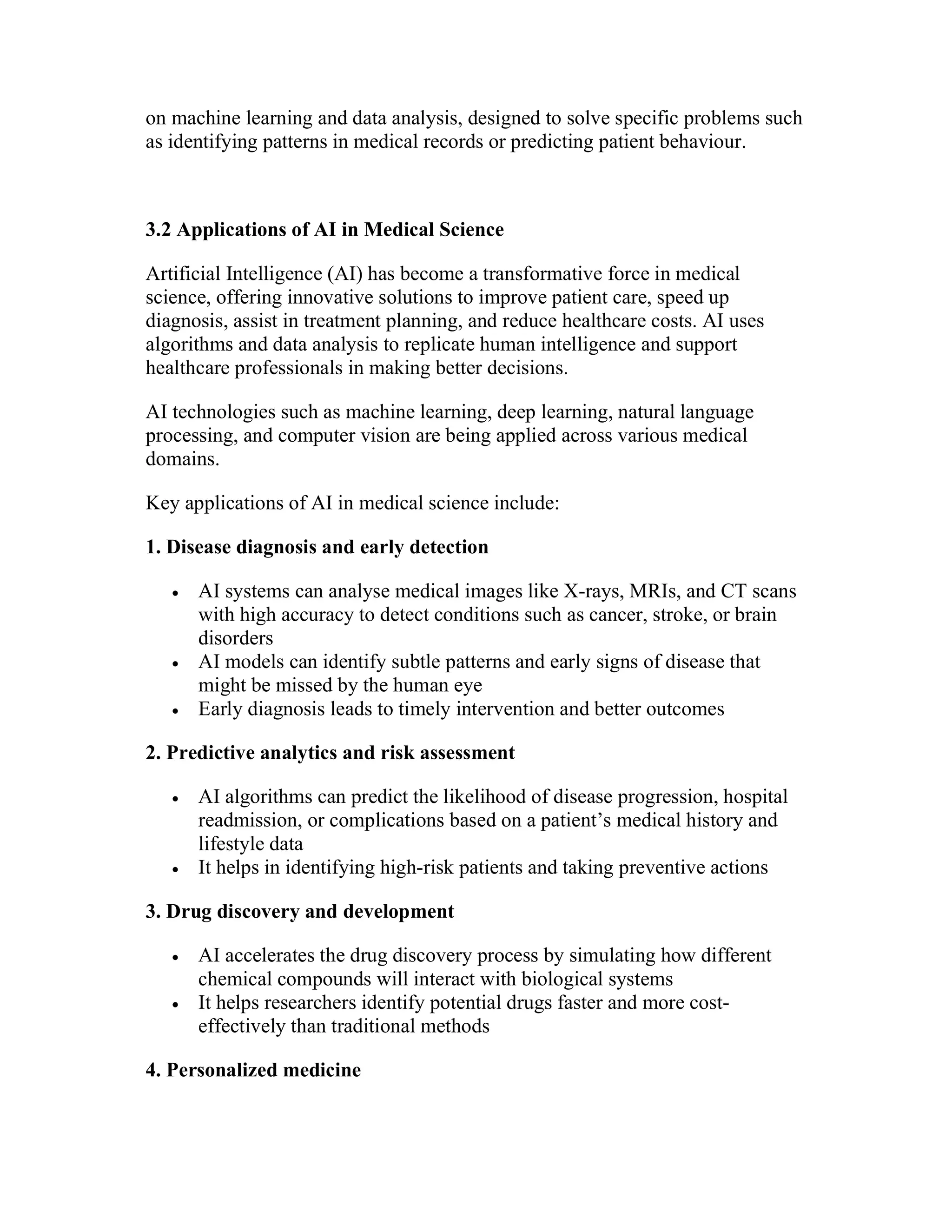 on machine learning and data analysis, designed to solve specific problems such
as identifying patterns in medical records or predicting patient behaviour.
3.2 Applications of AI in Medical Science
Artificial Intelligence (AI) has become a transformative force in medical
science, offering innovative solutions to improve patient care, speed up
diagnosis, assist in treatment planning, and reduce healthcare costs. AI uses
algorithms and data analysis to replicate human intelligence and support
healthcare professionals in making better decisions.
AI technologies such as machine learning, deep learning, natural language
processing, and computer vision are being applied across various medical
domains.
Key applications of AI in medical science include:
1. Disease diagnosis and early detection
 AI systems can analyse medical images like X-rays, MRIs, and CT scans
with high accuracy to detect conditions such as cancer, stroke, or brain
disorders
 AI models can identify subtle patterns and early signs of disease that
might be missed by the human eye
 Early diagnosis leads to timely intervention and better outcomes
2. Predictive analytics and risk assessment
 AI algorithms can predict the likelihood of disease progression, hospital
readmission, or complications based on a patient’s medical history and
lifestyle data
 It helps in identifying high-risk patients and taking preventive actions
3. Drug discovery and development
 AI accelerates the drug discovery process by simulating how different
chemical compounds will interact with biological systems
 It helps researchers identify potential drugs faster and more cost-
effectively than traditional methods
4. Personalized medicine
 