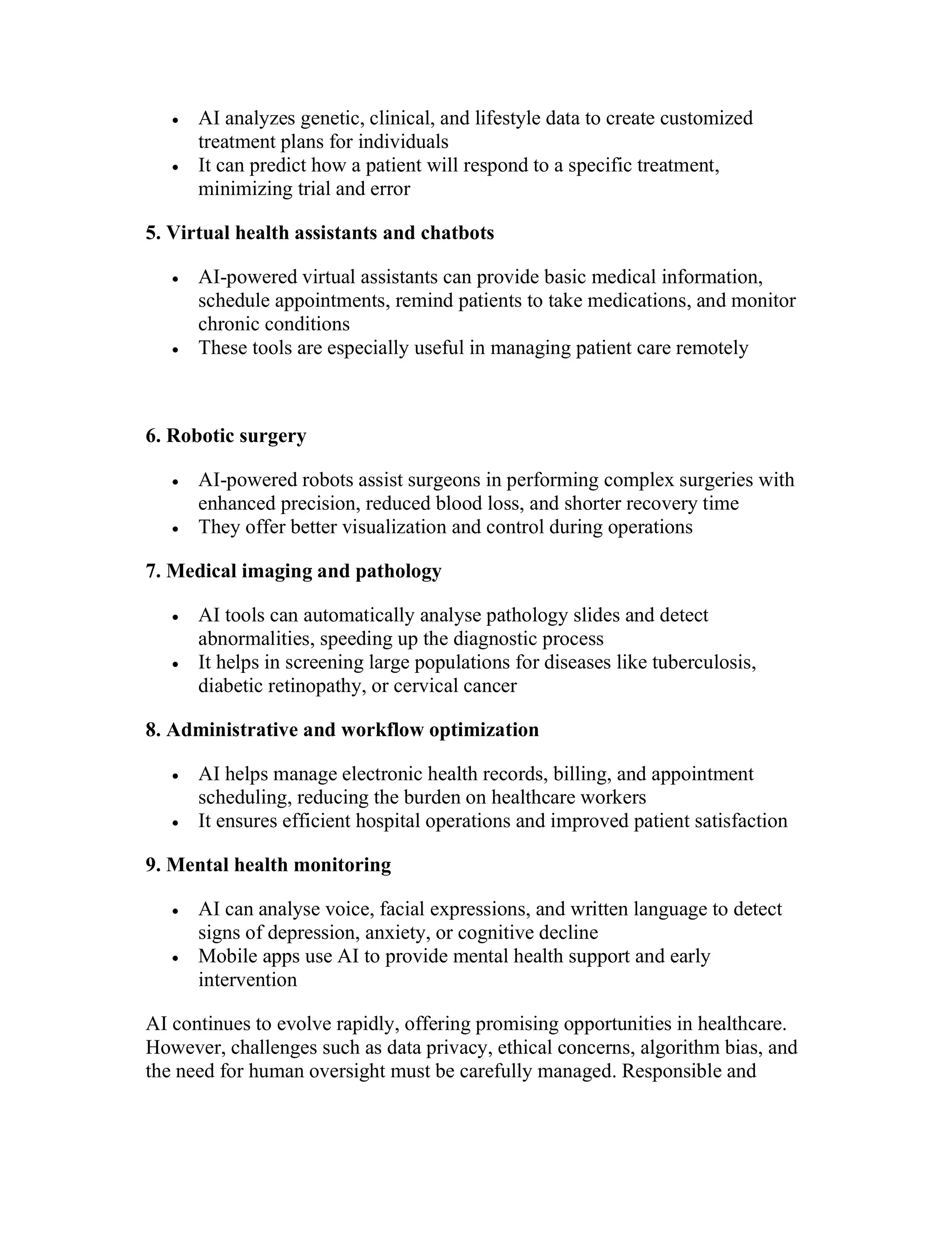  AI analyzes genetic, clinical, and lifestyle data to create customized
treatment plans for individuals
 It can predict how a patient will respond to a specific treatment,
minimizing trial and error
5. Virtual health assistants and chatbots
 AI-powered virtual assistants can provide basic medical information,
schedule appointments, remind patients to take medications, and monitor
chronic conditions
 These tools are especially useful in managing patient care remotely
6. Robotic surgery
 AI-powered robots assist surgeons in performing complex surgeries with
enhanced precision, reduced blood loss, and shorter recovery time
 They offer better visualization and control during operations
7. Medical imaging and pathology
 AI tools can automatically analyse pathology slides and detect
abnormalities, speeding up the diagnostic process
 It helps in screening large populations for diseases like tuberculosis,
diabetic retinopathy, or cervical cancer
8. Administrative and workflow optimization
 AI helps manage electronic health records, billing, and appointment
scheduling, reducing the burden on healthcare workers
 It ensures efficient hospital operations and improved patient satisfaction
9. Mental health monitoring
 AI can analyse voice, facial expressions, and written language to detect
signs of depression, anxiety, or cognitive decline
 Mobile apps use AI to provide mental health support and early
intervention
AI continues to evolve rapidly, offering promising opportunities in healthcare.
However, challenges such as data privacy, ethical concerns, algorithm bias, and
the need for human oversight must be carefully managed. Responsible and
 