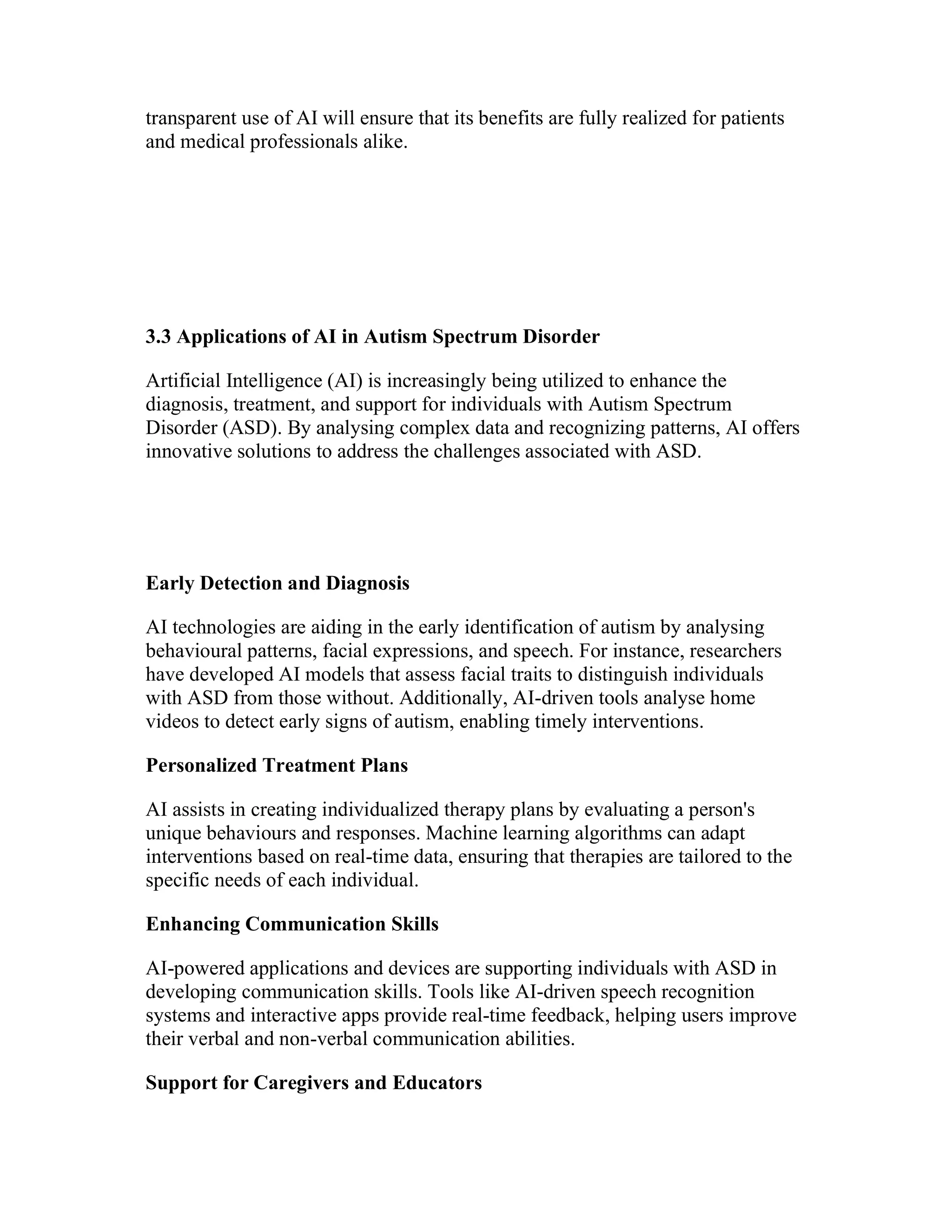 transparent use of AI will ensure that its benefits are fully realized for patients
and medical professionals alike.
3.3 Applications of AI in Autism Spectrum Disorder
Artificial Intelligence (AI) is increasingly being utilized to enhance the
diagnosis, treatment, and support for individuals with Autism Spectrum
Disorder (ASD). By analysing complex data and recognizing patterns, AI offers
innovative solutions to address the challenges associated with ASD.
Early Detection and Diagnosis
AI technologies are aiding in the early identification of autism by analysing
behavioural patterns, facial expressions, and speech. For instance, researchers
have developed AI models that assess facial traits to distinguish individuals
with ASD from those without. Additionally, AI-driven tools analyse home
videos to detect early signs of autism, enabling timely interventions.
Personalized Treatment Plans
AI assists in creating individualized therapy plans by evaluating a person's
unique behaviours and responses. Machine learning algorithms can adapt
interventions based on real-time data, ensuring that therapies are tailored to the
specific needs of each individual.
Enhancing Communication Skills
AI-powered applications and devices are supporting individuals with ASD in
developing communication skills. Tools like AI-driven speech recognition
systems and interactive apps provide real-time feedback, helping users improve
their verbal and non-verbal communication abilities.
Support for Caregivers and Educators
 