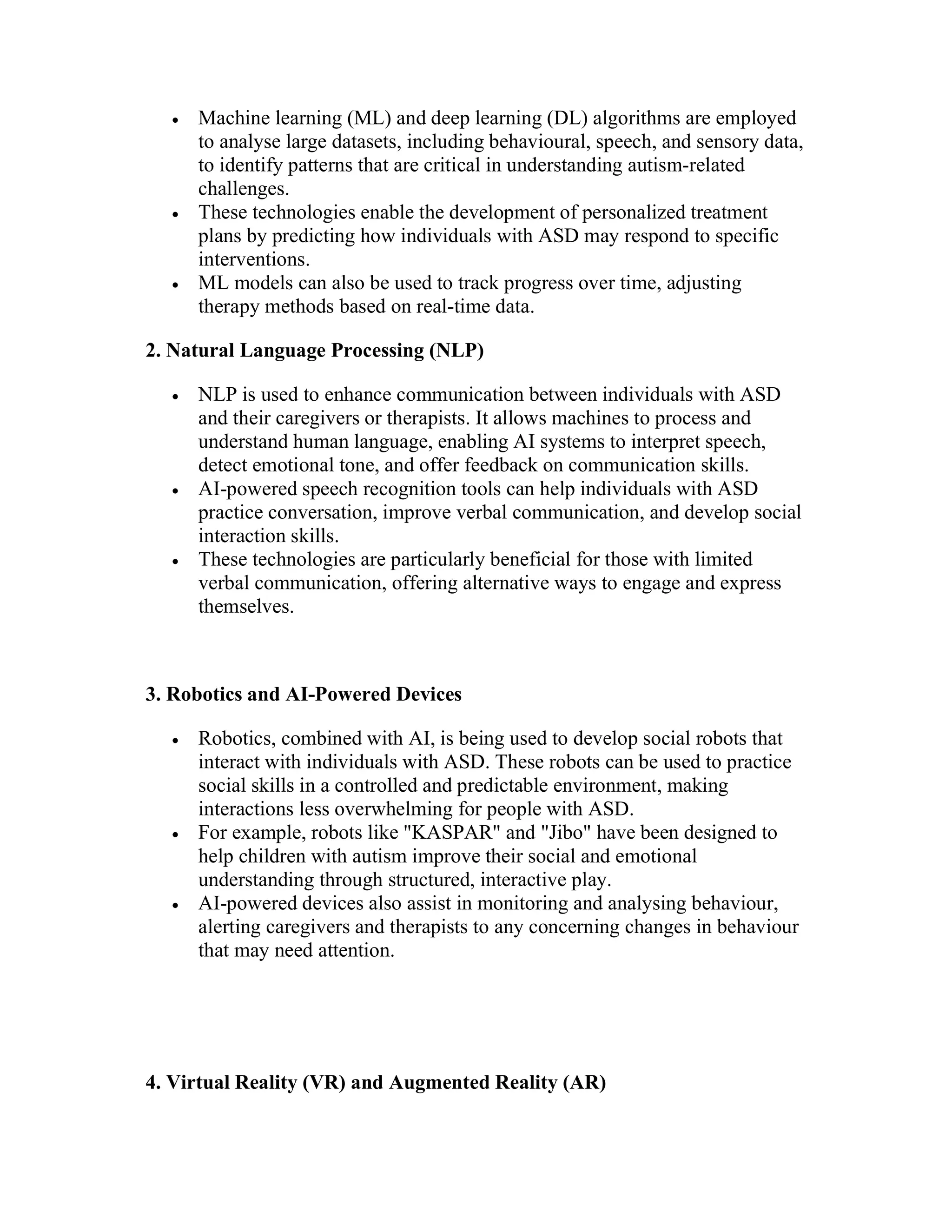  Machine learning (ML) and deep learning (DL) algorithms are employed
to analyse large datasets, including behavioural, speech, and sensory data,
to identify patterns that are critical in understanding autism-related
challenges.
 These technologies enable the development of personalized treatment
plans by predicting how individuals with ASD may respond to specific
interventions.
 ML models can also be used to track progress over time, adjusting
therapy methods based on real-time data.
2. Natural Language Processing (NLP)
 NLP is used to enhance communication between individuals with ASD
and their caregivers or therapists. It allows machines to process and
understand human language, enabling AI systems to interpret speech,
detect emotional tone, and offer feedback on communication skills.
 AI-powered speech recognition tools can help individuals with ASD
practice conversation, improve verbal communication, and develop social
interaction skills.
 These technologies are particularly beneficial for those with limited
verbal communication, offering alternative ways to engage and express
themselves.
3. Robotics and AI-Powered Devices
 Robotics, combined with AI, is being used to develop social robots that
interact with individuals with ASD. These robots can be used to practice
social skills in a controlled and predictable environment, making
interactions less overwhelming for people with ASD.
 For example, robots like "KASPAR" and "Jibo" have been designed to
help children with autism improve their social and emotional
understanding through structured, interactive play.
 AI-powered devices also assist in monitoring and analysing behaviour,
alerting caregivers and therapists to any concerning changes in behaviour
that may need attention.
4. Virtual Reality (VR) and Augmented Reality (AR)
 