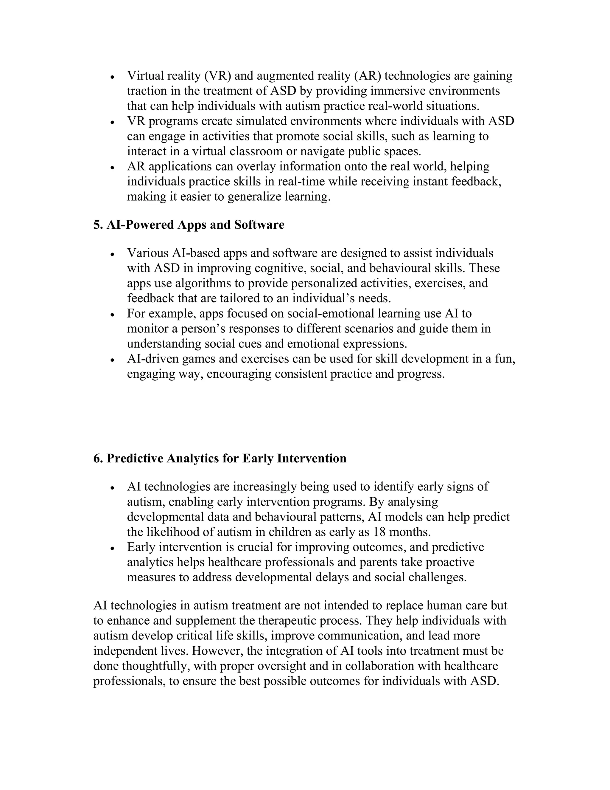  Virtual reality (VR) and augmented reality (AR) technologies are gaining
traction in the treatment of ASD by providing immersive environments
that can help individuals with autism practice real-world situations.
 VR programs create simulated environments where individuals with ASD
can engage in activities that promote social skills, such as learning to
interact in a virtual classroom or navigate public spaces.
 AR applications can overlay information onto the real world, helping
individuals practice skills in real-time while receiving instant feedback,
making it easier to generalize learning.
5. AI-Powered Apps and Software
 Various AI-based apps and software are designed to assist individuals
with ASD in improving cognitive, social, and behavioural skills. These
apps use algorithms to provide personalized activities, exercises, and
feedback that are tailored to an individual’s needs.
 For example, apps focused on social-emotional learning use AI to
monitor a person’s responses to different scenarios and guide them in
understanding social cues and emotional expressions.
 AI-driven games and exercises can be used for skill development in a fun,
engaging way, encouraging consistent practice and progress.
6. Predictive Analytics for Early Intervention
 AI technologies are increasingly being used to identify early signs of
autism, enabling early intervention programs. By analysing
developmental data and behavioural patterns, AI models can help predict
the likelihood of autism in children as early as 18 months.
 Early intervention is crucial for improving outcomes, and predictive
analytics helps healthcare professionals and parents take proactive
measures to address developmental delays and social challenges.
AI technologies in autism treatment are not intended to replace human care but
to enhance and supplement the therapeutic process. They help individuals with
autism develop critical life skills, improve communication, and lead more
independent lives. However, the integration of AI tools into treatment must be
done thoughtfully, with proper oversight and in collaboration with healthcare
professionals, to ensure the best possible outcomes for individuals with ASD.
 