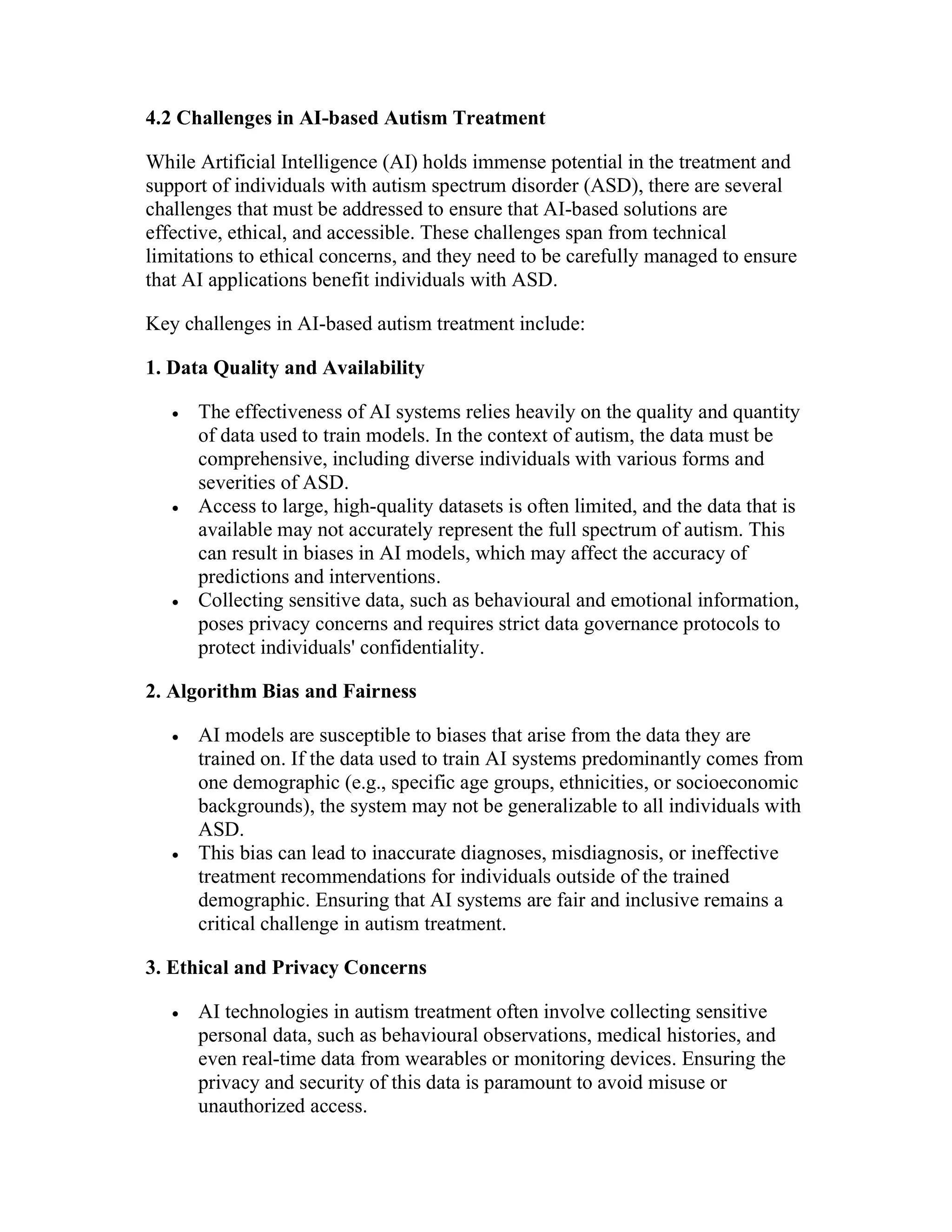 4.2 Challenges in AI-based Autism Treatment
While Artificial Intelligence (AI) holds immense potential in the treatment and
support of individuals with autism spectrum disorder (ASD), there are several
challenges that must be addressed to ensure that AI-based solutions are
effective, ethical, and accessible. These challenges span from technical
limitations to ethical concerns, and they need to be carefully managed to ensure
that AI applications benefit individuals with ASD.
Key challenges in AI-based autism treatment include:
1. Data Quality and Availability
 The effectiveness of AI systems relies heavily on the quality and quantity
of data used to train models. In the context of autism, the data must be
comprehensive, including diverse individuals with various forms and
severities of ASD.
 Access to large, high-quality datasets is often limited, and the data that is
available may not accurately represent the full spectrum of autism. This
can result in biases in AI models, which may affect the accuracy of
predictions and interventions.
 Collecting sensitive data, such as behavioural and emotional information,
poses privacy concerns and requires strict data governance protocols to
protect individuals' confidentiality.
2. Algorithm Bias and Fairness
 AI models are susceptible to biases that arise from the data they are
trained on. If the data used to train AI systems predominantly comes from
one demographic (e.g., specific age groups, ethnicities, or socioeconomic
backgrounds), the system may not be generalizable to all individuals with
ASD.
 This bias can lead to inaccurate diagnoses, misdiagnosis, or ineffective
treatment recommendations for individuals outside of the trained
demographic. Ensuring that AI systems are fair and inclusive remains a
critical challenge in autism treatment.
3. Ethical and Privacy Concerns
 AI technologies in autism treatment often involve collecting sensitive
personal data, such as behavioural observations, medical histories, and
even real-time data from wearables or monitoring devices. Ensuring the
privacy and security of this data is paramount to avoid misuse or
unauthorized access.
 