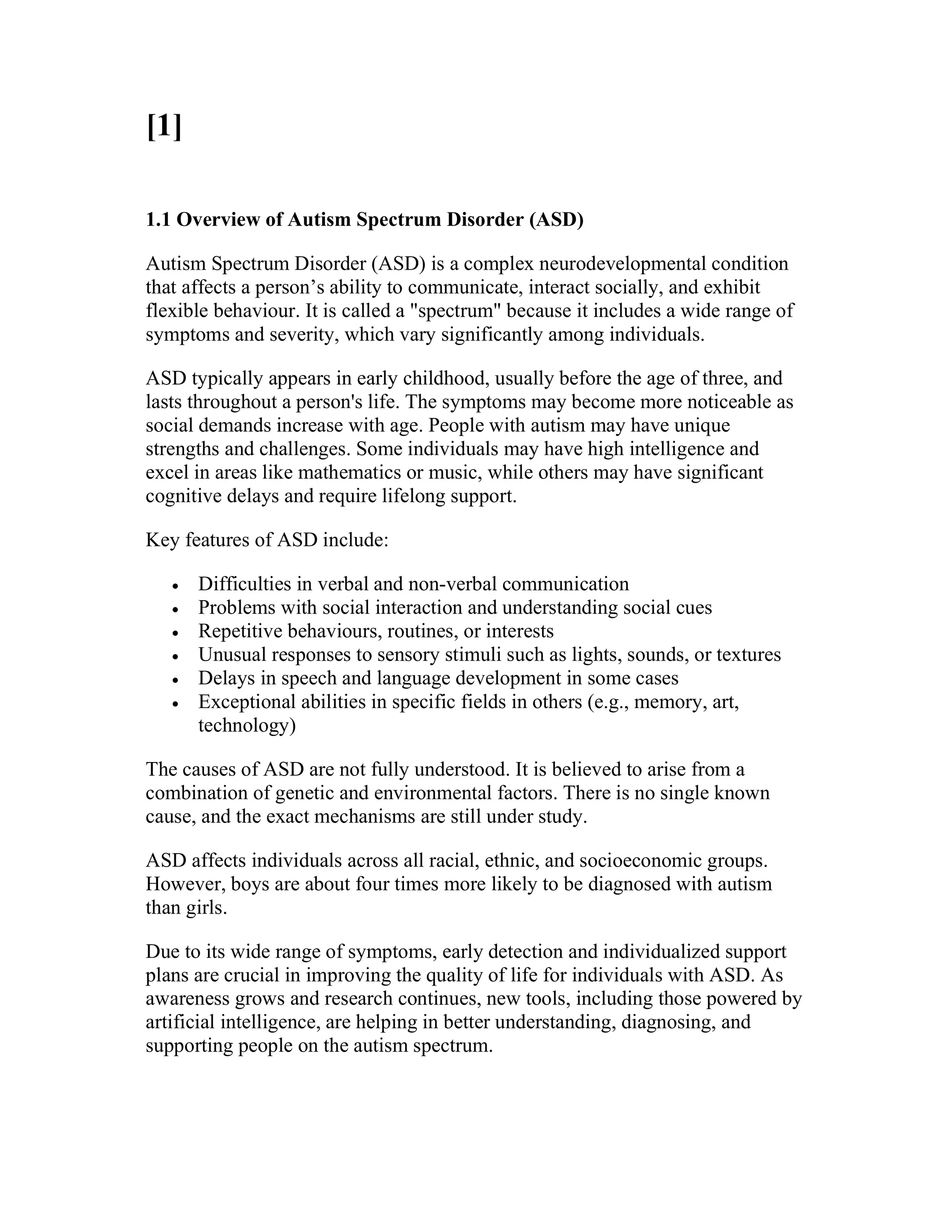 [1]
1.1 Overview of Autism Spectrum Disorder (ASD)
Autism Spectrum Disorder (ASD) is a complex neurodevelopmental condition
that affects a person’s ability to communicate, interact socially, and exhibit
flexible behaviour. It is called a "spectrum" because it includes a wide range of
symptoms and severity, which vary significantly among individuals.
ASD typically appears in early childhood, usually before the age of three, and
lasts throughout a person's life. The symptoms may become more noticeable as
social demands increase with age. People with autism may have unique
strengths and challenges. Some individuals may have high intelligence and
excel in areas like mathematics or music, while others may have significant
cognitive delays and require lifelong support.
Key features of ASD include:
 Difficulties in verbal and non-verbal communication
 Problems with social interaction and understanding social cues
 Repetitive behaviours, routines, or interests
 Unusual responses to sensory stimuli such as lights, sounds, or textures
 Delays in speech and language development in some cases
 Exceptional abilities in specific fields in others (e.g., memory, art,
technology)
The causes of ASD are not fully understood. It is believed to arise from a
combination of genetic and environmental factors. There is no single known
cause, and the exact mechanisms are still under study.
ASD affects individuals across all racial, ethnic, and socioeconomic groups.
However, boys are about four times more likely to be diagnosed with autism
than girls.
Due to its wide range of symptoms, early detection and individualized support
plans are crucial in improving the quality of life for individuals with ASD. As
awareness grows and research continues, new tools, including those powered by
artificial intelligence, are helping in better understanding, diagnosing, and
supporting people on the autism spectrum.
 