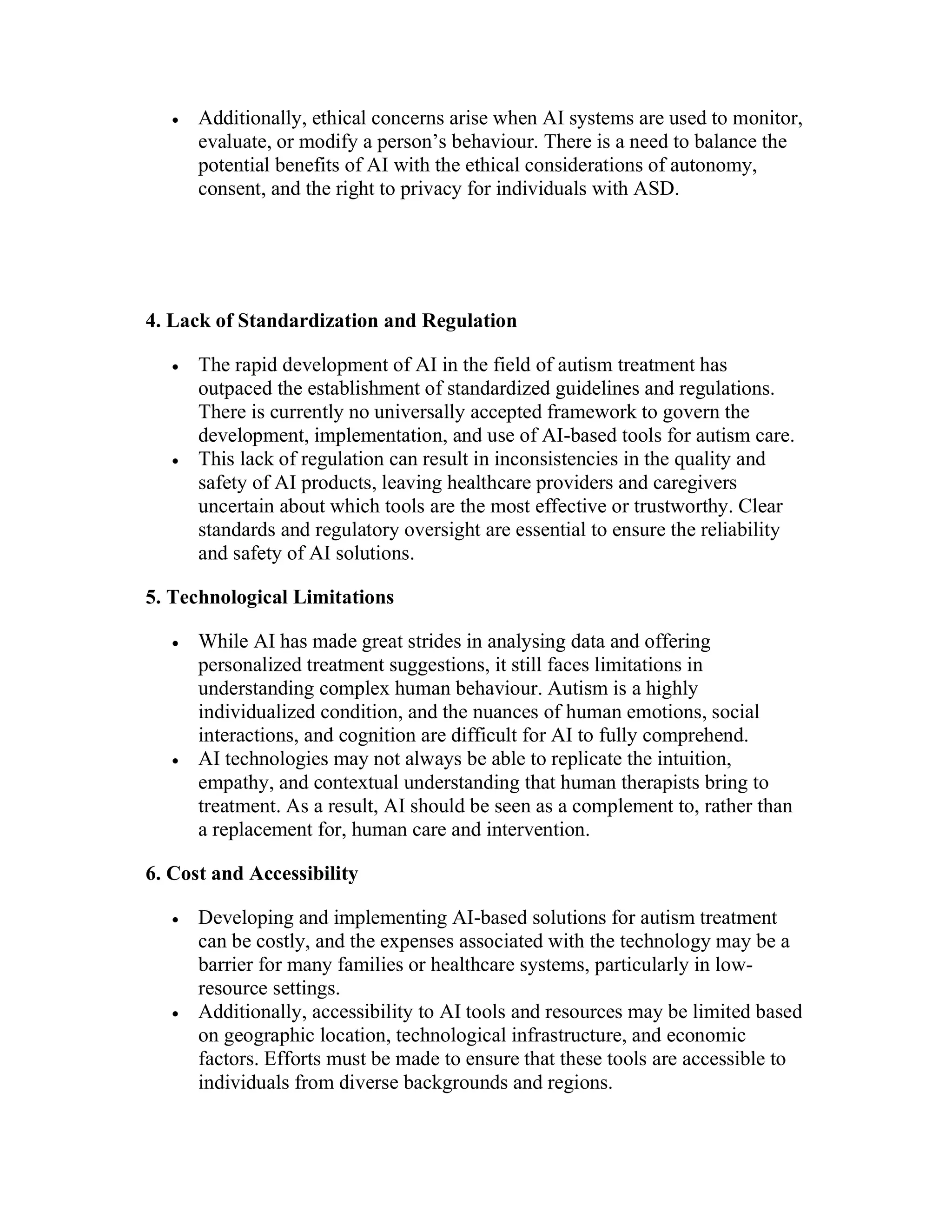  Additionally, ethical concerns arise when AI systems are used to monitor,
evaluate, or modify a person’s behaviour. There is a need to balance the
potential benefits of AI with the ethical considerations of autonomy,
consent, and the right to privacy for individuals with ASD.
4. Lack of Standardization and Regulation
 The rapid development of AI in the field of autism treatment has
outpaced the establishment of standardized guidelines and regulations.
There is currently no universally accepted framework to govern the
development, implementation, and use of AI-based tools for autism care.
 This lack of regulation can result in inconsistencies in the quality and
safety of AI products, leaving healthcare providers and caregivers
uncertain about which tools are the most effective or trustworthy. Clear
standards and regulatory oversight are essential to ensure the reliability
and safety of AI solutions.
5. Technological Limitations
 While AI has made great strides in analysing data and offering
personalized treatment suggestions, it still faces limitations in
understanding complex human behaviour. Autism is a highly
individualized condition, and the nuances of human emotions, social
interactions, and cognition are difficult for AI to fully comprehend.
 AI technologies may not always be able to replicate the intuition,
empathy, and contextual understanding that human therapists bring to
treatment. As a result, AI should be seen as a complement to, rather than
a replacement for, human care and intervention.
6. Cost and Accessibility
 Developing and implementing AI-based solutions for autism treatment
can be costly, and the expenses associated with the technology may be a
barrier for many families or healthcare systems, particularly in low-
resource settings.
 Additionally, accessibility to AI tools and resources may be limited based
on geographic location, technological infrastructure, and economic
factors. Efforts must be made to ensure that these tools are accessible to
individuals from diverse backgrounds and regions.
 