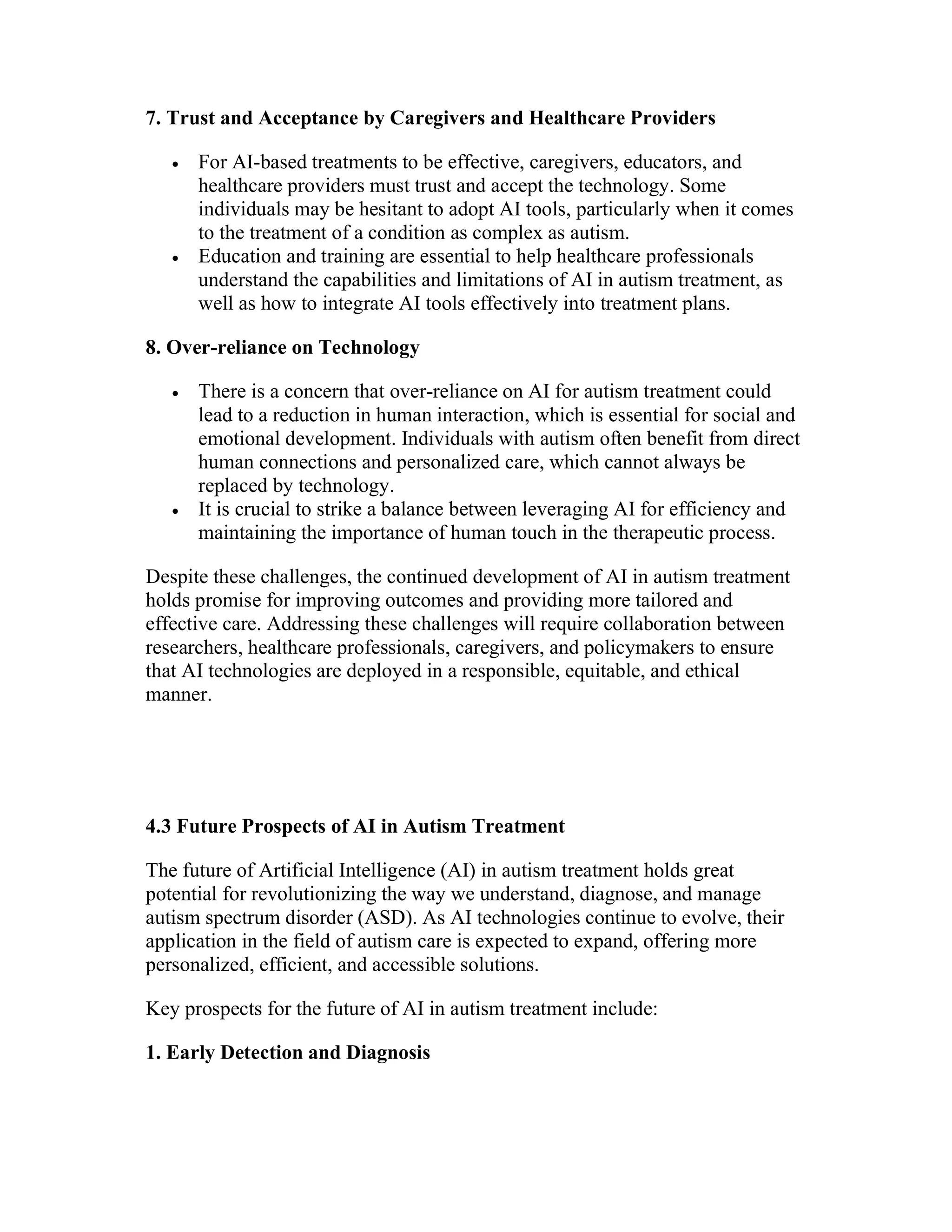 7. Trust and Acceptance by Caregivers and Healthcare Providers
 For AI-based treatments to be effective, caregivers, educators, and
healthcare providers must trust and accept the technology. Some
individuals may be hesitant to adopt AI tools, particularly when it comes
to the treatment of a condition as complex as autism.
 Education and training are essential to help healthcare professionals
understand the capabilities and limitations of AI in autism treatment, as
well as how to integrate AI tools effectively into treatment plans.
8. Over-reliance on Technology
 There is a concern that over-reliance on AI for autism treatment could
lead to a reduction in human interaction, which is essential for social and
emotional development. Individuals with autism often benefit from direct
human connections and personalized care, which cannot always be
replaced by technology.
 It is crucial to strike a balance between leveraging AI for efficiency and
maintaining the importance of human touch in the therapeutic process.
Despite these challenges, the continued development of AI in autism treatment
holds promise for improving outcomes and providing more tailored and
effective care. Addressing these challenges will require collaboration between
researchers, healthcare professionals, caregivers, and policymakers to ensure
that AI technologies are deployed in a responsible, equitable, and ethical
manner.
4.3 Future Prospects of AI in Autism Treatment
The future of Artificial Intelligence (AI) in autism treatment holds great
potential for revolutionizing the way we understand, diagnose, and manage
autism spectrum disorder (ASD). As AI technologies continue to evolve, their
application in the field of autism care is expected to expand, offering more
personalized, efficient, and accessible solutions.
Key prospects for the future of AI in autism treatment include:
1. Early Detection and Diagnosis
 