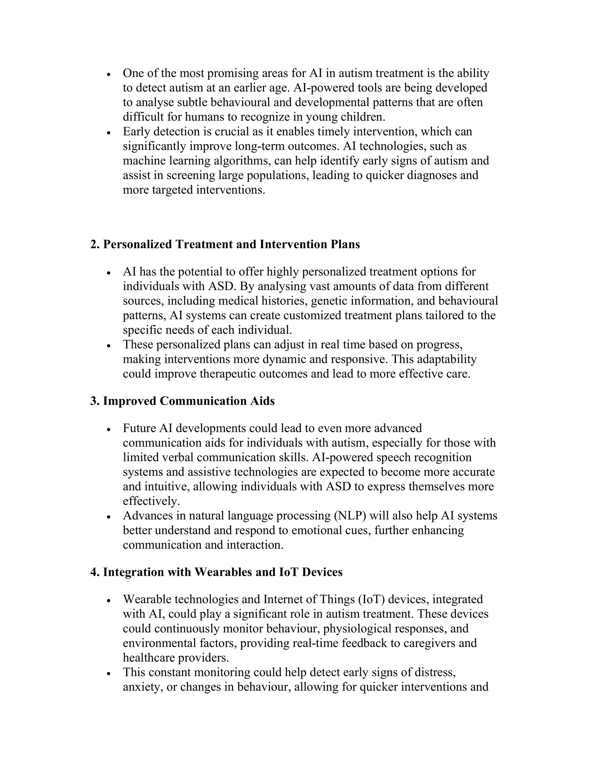  One of the most promising areas for AI in autism treatment is the ability
to detect autism at an earlier age. AI-powered tools are being developed
to analyse subtle behavioural and developmental patterns that are often
difficult for humans to recognize in young children.
 Early detection is crucial as it enables timely intervention, which can
significantly improve long-term outcomes. AI technologies, such as
machine learning algorithms, can help identify early signs of autism and
assist in screening large populations, leading to quicker diagnoses and
more targeted interventions.
2. Personalized Treatment and Intervention Plans
 AI has the potential to offer highly personalized treatment options for
individuals with ASD. By analysing vast amounts of data from different
sources, including medical histories, genetic information, and behavioural
patterns, AI systems can create customized treatment plans tailored to the
specific needs of each individual.
 These personalized plans can adjust in real time based on progress,
making interventions more dynamic and responsive. This adaptability
could improve therapeutic outcomes and lead to more effective care.
3. Improved Communication Aids
 Future AI developments could lead to even more advanced
communication aids for individuals with autism, especially for those with
limited verbal communication skills. AI-powered speech recognition
systems and assistive technologies are expected to become more accurate
and intuitive, allowing individuals with ASD to express themselves more
effectively.
 Advances in natural language processing (NLP) will also help AI systems
better understand and respond to emotional cues, further enhancing
communication and interaction.
4. Integration with Wearables and IoT Devices
 Wearable technologies and Internet of Things (IoT) devices, integrated
with AI, could play a significant role in autism treatment. These devices
could continuously monitor behaviour, physiological responses, and
environmental factors, providing real-time feedback to caregivers and
healthcare providers.
 This constant monitoring could help detect early signs of distress,
anxiety, or changes in behaviour, allowing for quicker interventions and
 