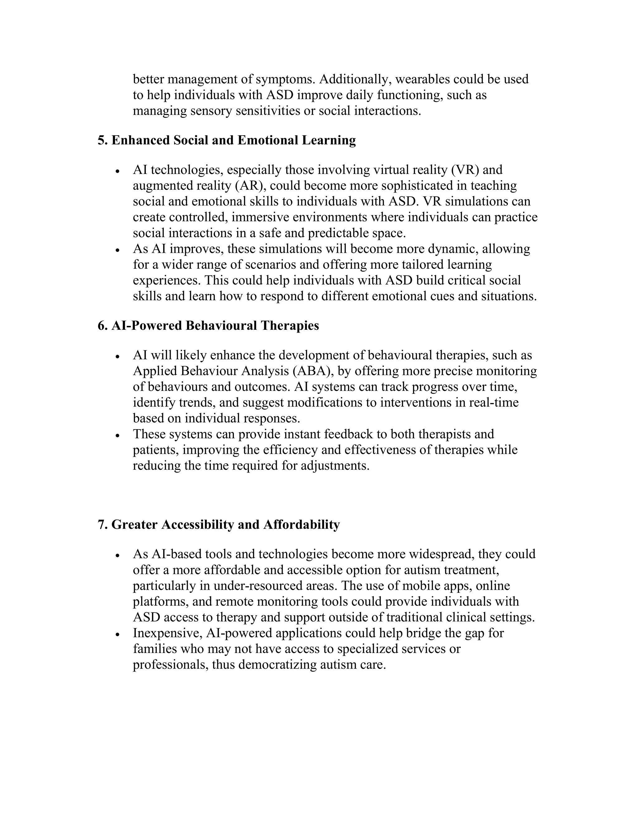 better management of symptoms. Additionally, wearables could be used
to help individuals with ASD improve daily functioning, such as
managing sensory sensitivities or social interactions.
5. Enhanced Social and Emotional Learning
 AI technologies, especially those involving virtual reality (VR) and
augmented reality (AR), could become more sophisticated in teaching
social and emotional skills to individuals with ASD. VR simulations can
create controlled, immersive environments where individuals can practice
social interactions in a safe and predictable space.
 As AI improves, these simulations will become more dynamic, allowing
for a wider range of scenarios and offering more tailored learning
experiences. This could help individuals with ASD build critical social
skills and learn how to respond to different emotional cues and situations.
6. AI-Powered Behavioural Therapies
 AI will likely enhance the development of behavioural therapies, such as
Applied Behaviour Analysis (ABA), by offering more precise monitoring
of behaviours and outcomes. AI systems can track progress over time,
identify trends, and suggest modifications to interventions in real-time
based on individual responses.
 These systems can provide instant feedback to both therapists and
patients, improving the efficiency and effectiveness of therapies while
reducing the time required for adjustments.
7. Greater Accessibility and Affordability
 As AI-based tools and technologies become more widespread, they could
offer a more affordable and accessible option for autism treatment,
particularly in under-resourced areas. The use of mobile apps, online
platforms, and remote monitoring tools could provide individuals with
ASD access to therapy and support outside of traditional clinical settings.
 Inexpensive, AI-powered applications could help bridge the gap for
families who may not have access to specialized services or
professionals, thus democratizing autism care.
 