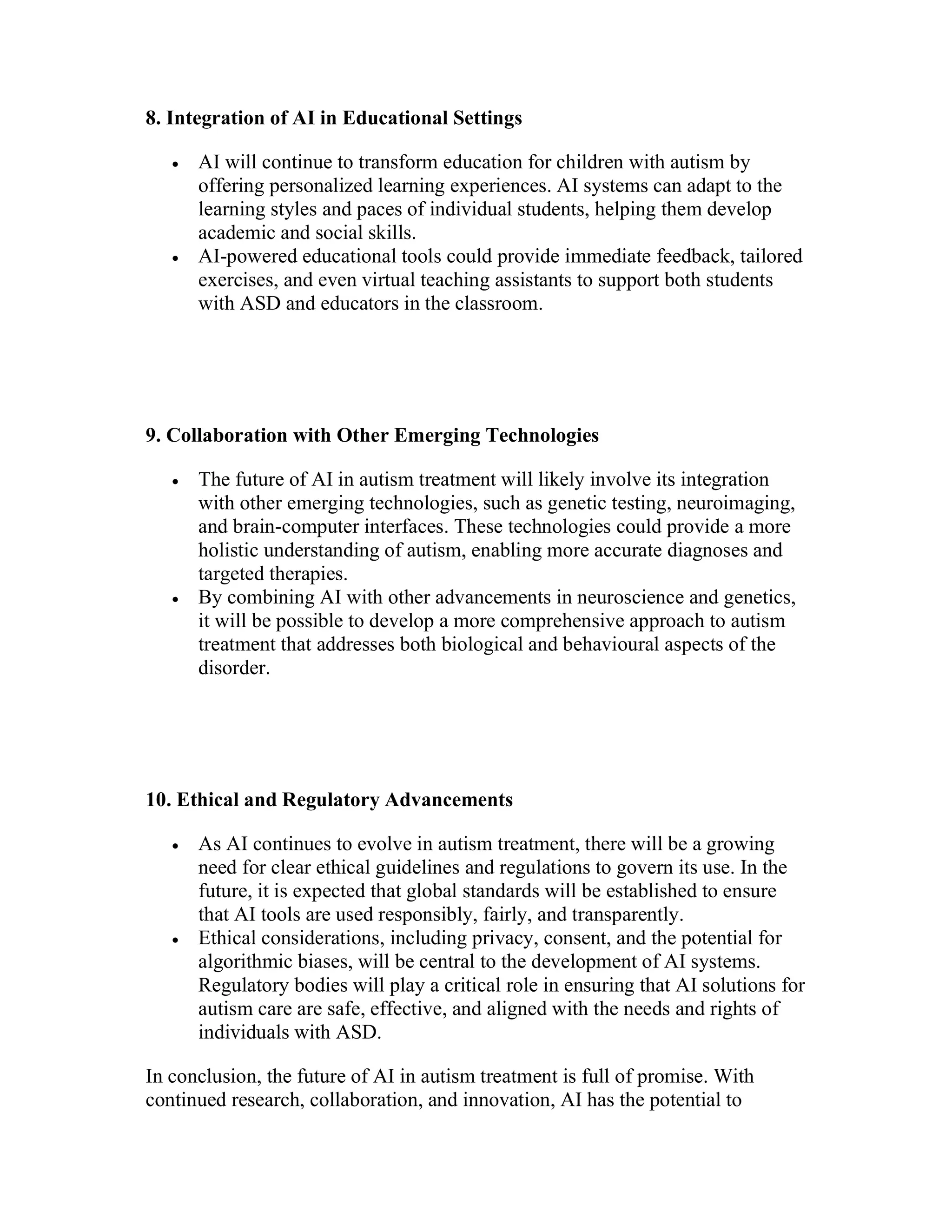 8. Integration of AI in Educational Settings
 AI will continue to transform education for children with autism by
offering personalized learning experiences. AI systems can adapt to the
learning styles and paces of individual students, helping them develop
academic and social skills.
 AI-powered educational tools could provide immediate feedback, tailored
exercises, and even virtual teaching assistants to support both students
with ASD and educators in the classroom.
9. Collaboration with Other Emerging Technologies
 The future of AI in autism treatment will likely involve its integration
with other emerging technologies, such as genetic testing, neuroimaging,
and brain-computer interfaces. These technologies could provide a more
holistic understanding of autism, enabling more accurate diagnoses and
targeted therapies.
 By combining AI with other advancements in neuroscience and genetics,
it will be possible to develop a more comprehensive approach to autism
treatment that addresses both biological and behavioural aspects of the
disorder.
10. Ethical and Regulatory Advancements
 As AI continues to evolve in autism treatment, there will be a growing
need for clear ethical guidelines and regulations to govern its use. In the
future, it is expected that global standards will be established to ensure
that AI tools are used responsibly, fairly, and transparently.
 Ethical considerations, including privacy, consent, and the potential for
algorithmic biases, will be central to the development of AI systems.
Regulatory bodies will play a critical role in ensuring that AI solutions for
autism care are safe, effective, and aligned with the needs and rights of
individuals with ASD.
In conclusion, the future of AI in autism treatment is full of promise. With
continued research, collaboration, and innovation, AI has the potential to
 