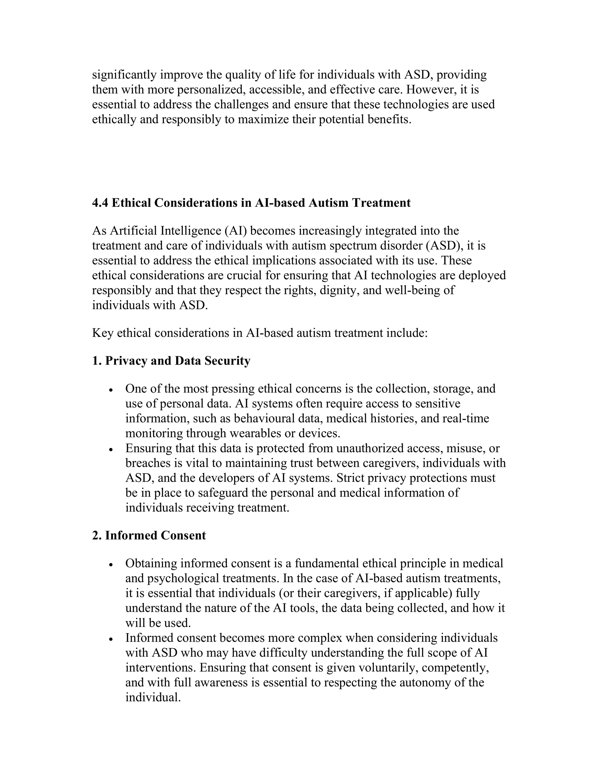 significantly improve the quality of life for individuals with ASD, providing
them with more personalized, accessible, and effective care. However, it is
essential to address the challenges and ensure that these technologies are used
ethically and responsibly to maximize their potential benefits.
4.4 Ethical Considerations in AI-based Autism Treatment
As Artificial Intelligence (AI) becomes increasingly integrated into the
treatment and care of individuals with autism spectrum disorder (ASD), it is
essential to address the ethical implications associated with its use. These
ethical considerations are crucial for ensuring that AI technologies are deployed
responsibly and that they respect the rights, dignity, and well-being of
individuals with ASD.
Key ethical considerations in AI-based autism treatment include:
1. Privacy and Data Security
 One of the most pressing ethical concerns is the collection, storage, and
use of personal data. AI systems often require access to sensitive
information, such as behavioural data, medical histories, and real-time
monitoring through wearables or devices.
 Ensuring that this data is protected from unauthorized access, misuse, or
breaches is vital to maintaining trust between caregivers, individuals with
ASD, and the developers of AI systems. Strict privacy protections must
be in place to safeguard the personal and medical information of
individuals receiving treatment.
2. Informed Consent
 Obtaining informed consent is a fundamental ethical principle in medical
and psychological treatments. In the case of AI-based autism treatments,
it is essential that individuals (or their caregivers, if applicable) fully
understand the nature of the AI tools, the data being collected, and how it
will be used.
 Informed consent becomes more complex when considering individuals
with ASD who may have difficulty understanding the full scope of AI
interventions. Ensuring that consent is given voluntarily, competently,
and with full awareness is essential to respecting the autonomy of the
individual.
 