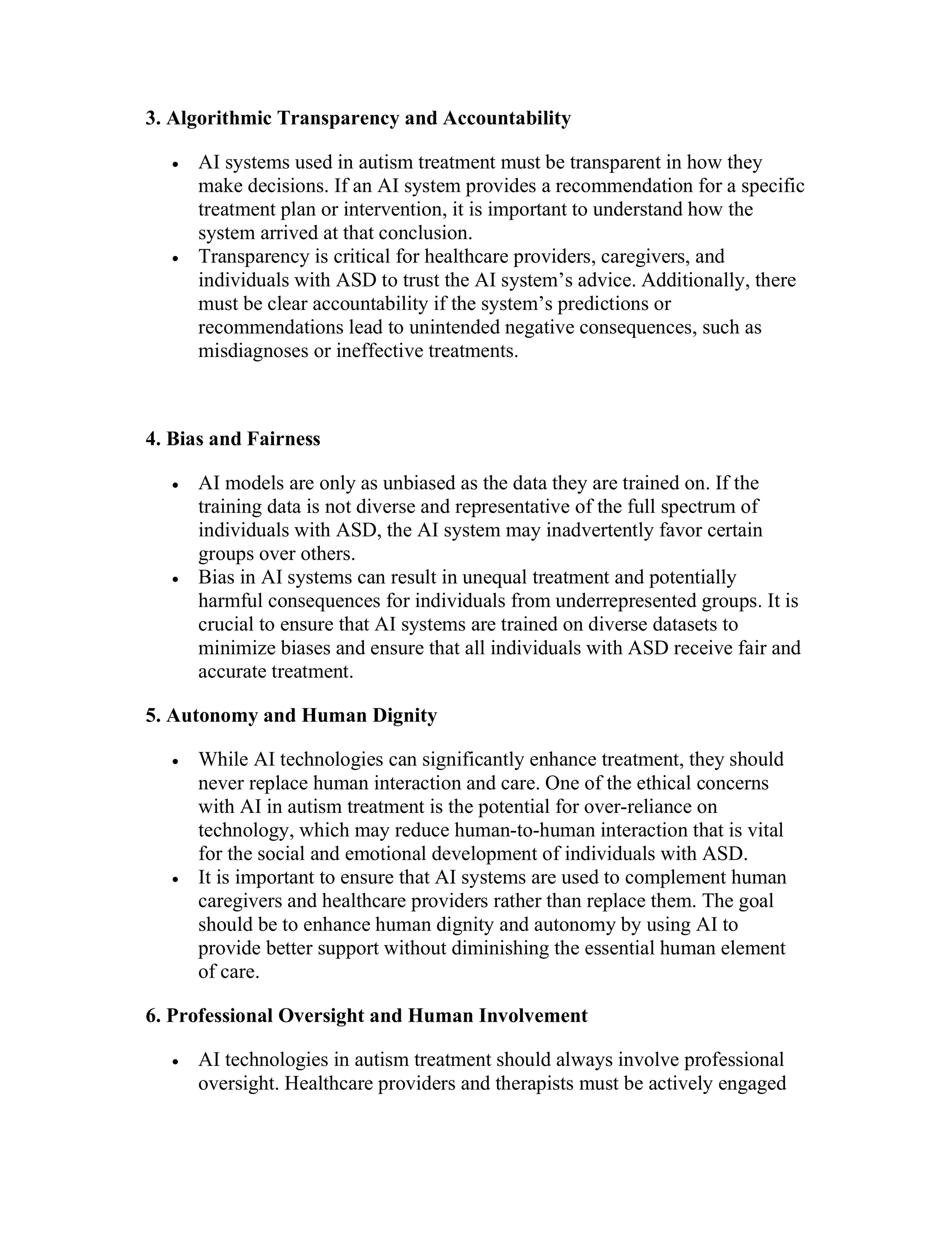 3. Algorithmic Transparency and Accountability
 AI systems used in autism treatment must be transparent in how they
make decisions. If an AI system provides a recommendation for a specific
treatment plan or intervention, it is important to understand how the
system arrived at that conclusion.
 Transparency is critical for healthcare providers, caregivers, and
individuals with ASD to trust the AI system’s advice. Additionally, there
must be clear accountability if the system’s predictions or
recommendations lead to unintended negative consequences, such as
misdiagnoses or ineffective treatments.
4. Bias and Fairness
 AI models are only as unbiased as the data they are trained on. If the
training data is not diverse and representative of the full spectrum of
individuals with ASD, the AI system may inadvertently favor certain
groups over others.
 Bias in AI systems can result in unequal treatment and potentially
harmful consequences for individuals from underrepresented groups. It is
crucial to ensure that AI systems are trained on diverse datasets to
minimize biases and ensure that all individuals with ASD receive fair and
accurate treatment.
5. Autonomy and Human Dignity
 While AI technologies can significantly enhance treatment, they should
never replace human interaction and care. One of the ethical concerns
with AI in autism treatment is the potential for over-reliance on
technology, which may reduce human-to-human interaction that is vital
for the social and emotional development of individuals with ASD.
 It is important to ensure that AI systems are used to complement human
caregivers and healthcare providers rather than replace them. The goal
should be to enhance human dignity and autonomy by using AI to
provide better support without diminishing the essential human element
of care.
6. Professional Oversight and Human Involvement
 AI technologies in autism treatment should always involve professional
oversight. Healthcare providers and therapists must be actively engaged
 