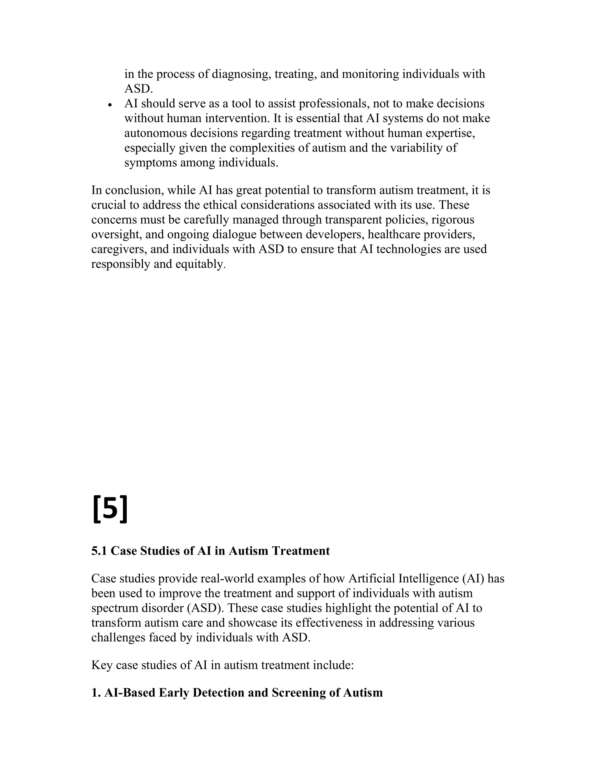 in the process of diagnosing, treating, and monitoring individuals with
ASD.
 AI should serve as a tool to assist professionals, not to make decisions
without human intervention. It is essential that AI systems do not make
autonomous decisions regarding treatment without human expertise,
especially given the complexities of autism and the variability of
symptoms among individuals.
In conclusion, while AI has great potential to transform autism treatment, it is
crucial to address the ethical considerations associated with its use. These
concerns must be carefully managed through transparent policies, rigorous
oversight, and ongoing dialogue between developers, healthcare providers,
caregivers, and individuals with ASD to ensure that AI technologies are used
responsibly and equitably.
[5]
5.1 Case Studies of AI in Autism Treatment
Case studies provide real-world examples of how Artificial Intelligence (AI) has
been used to improve the treatment and support of individuals with autism
spectrum disorder (ASD). These case studies highlight the potential of AI to
transform autism care and showcase its effectiveness in addressing various
challenges faced by individuals with ASD.
Key case studies of AI in autism treatment include:
1. AI-Based Early Detection and Screening of Autism
 