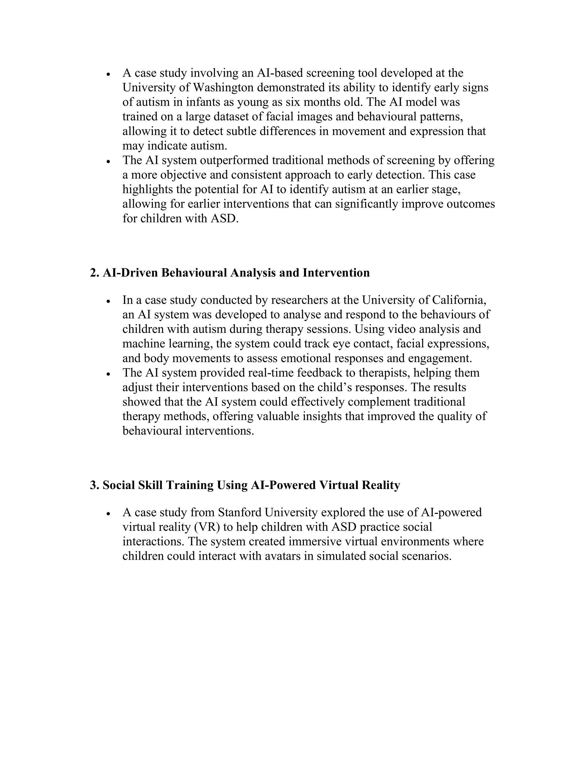  A case study involving an AI-based screening tool developed at the
University of Washington demonstrated its ability to identify early signs
of autism in infants as young as six months old. The AI model was
trained on a large dataset of facial images and behavioural patterns,
allowing it to detect subtle differences in movement and expression that
may indicate autism.
 The AI system outperformed traditional methods of screening by offering
a more objective and consistent approach to early detection. This case
highlights the potential for AI to identify autism at an earlier stage,
allowing for earlier interventions that can significantly improve outcomes
for children with ASD.
2. AI-Driven Behavioural Analysis and Intervention
 In a case study conducted by researchers at the University of California,
an AI system was developed to analyse and respond to the behaviours of
children with autism during therapy sessions. Using video analysis and
machine learning, the system could track eye contact, facial expressions,
and body movements to assess emotional responses and engagement.
 The AI system provided real-time feedback to therapists, helping them
adjust their interventions based on the child’s responses. The results
showed that the AI system could effectively complement traditional
therapy methods, offering valuable insights that improved the quality of
behavioural interventions.
3. Social Skill Training Using AI-Powered Virtual Reality
 A case study from Stanford University explored the use of AI-powered
virtual reality (VR) to help children with ASD practice social
interactions. The system created immersive virtual environments where
children could interact with avatars in simulated social scenarios.
 