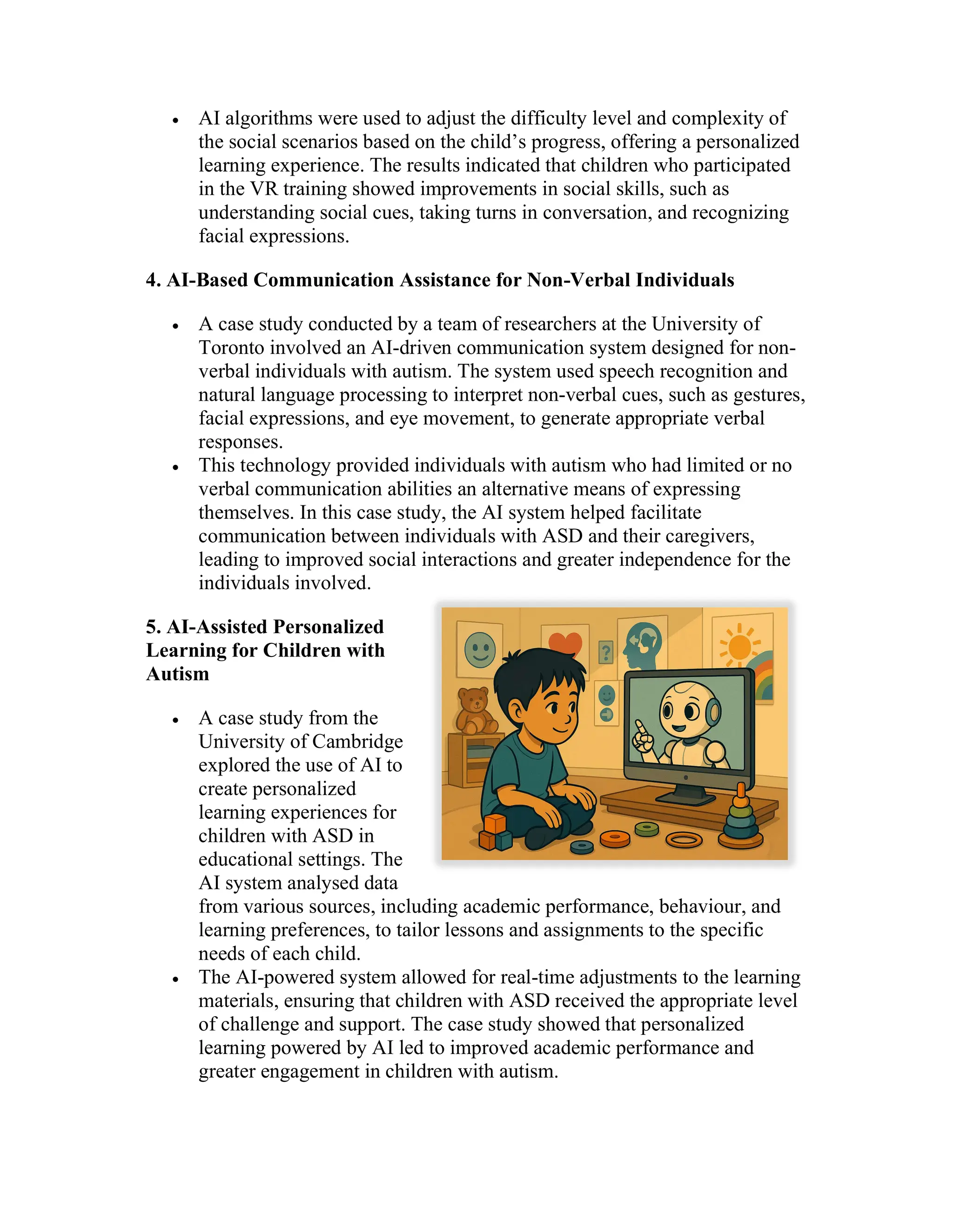  AI algorithms were used to adjust the difficulty level and complexity of
the social scenarios based on the child’s progress, offering a personalized
learning experience. The results indicated that children who participated
in the VR training showed improvements in social skills, such as
understanding social cues, taking turns in conversation, and recognizing
facial expressions.
4. AI-Based Communication Assistance for Non-Verbal Individuals
 A case study conducted by a team of researchers at the University of
Toronto involved an AI-driven communication system designed for non-
verbal individuals with autism. The system used speech recognition and
natural language processing to interpret non-verbal cues, such as gestures,
facial expressions, and eye movement, to generate appropriate verbal
responses.
 This technology provided individuals with autism who had limited or no
verbal communication abilities an alternative means of expressing
themselves. In this case study, the AI system helped facilitate
communication between individuals with ASD and their caregivers,
leading to improved social interactions and greater independence for the
individuals involved.
5. AI-Assisted Personalized
Learning for Children with
Autism
 A case study from the
University of Cambridge
explored the use of AI to
create personalized
learning experiences for
children with ASD in
educational settings. The
AI system analysed data
from various sources, including academic performance, behaviour, and
learning preferences, to tailor lessons and assignments to the specific
needs of each child.
 The AI-powered system allowed for real-time adjustments to the learning
materials, ensuring that children with ASD received the appropriate level
of challenge and support. The case study showed that personalized
learning powered by AI led to improved academic performance and
greater engagement in children with autism.
 