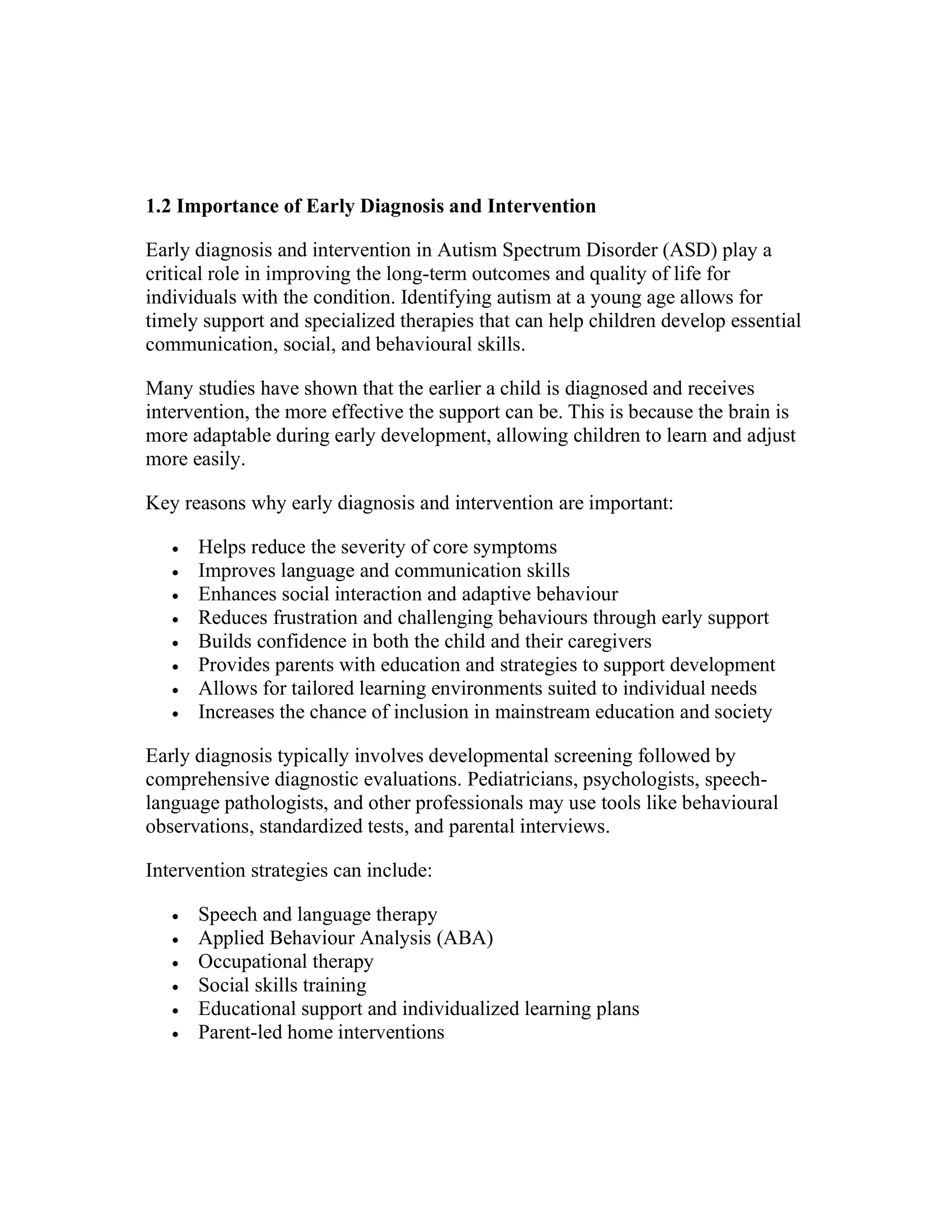 1.2 Importance of Early Diagnosis and Intervention
Early diagnosis and intervention in Autism Spectrum Disorder (ASD) play a
critical role in improving the long-term outcomes and quality of life for
individuals with the condition. Identifying autism at a young age allows for
timely support and specialized therapies that can help children develop essential
communication, social, and behavioural skills.
Many studies have shown that the earlier a child is diagnosed and receives
intervention, the more effective the support can be. This is because the brain is
more adaptable during early development, allowing children to learn and adjust
more easily.
Key reasons why early diagnosis and intervention are important:
 Helps reduce the severity of core symptoms
 Improves language and communication skills
 Enhances social interaction and adaptive behaviour
 Reduces frustration and challenging behaviours through early support
 Builds confidence in both the child and their caregivers
 Provides parents with education and strategies to support development
 Allows for tailored learning environments suited to individual needs
 Increases the chance of inclusion in mainstream education and society
Early diagnosis typically involves developmental screening followed by
comprehensive diagnostic evaluations. Pediatricians, psychologists, speech-
language pathologists, and other professionals may use tools like behavioural
observations, standardized tests, and parental interviews.
Intervention strategies can include:
 Speech and language therapy
 Applied Behaviour Analysis (ABA)
 Occupational therapy
 Social skills training
 Educational support and individualized learning plans
 Parent-led home interventions
 