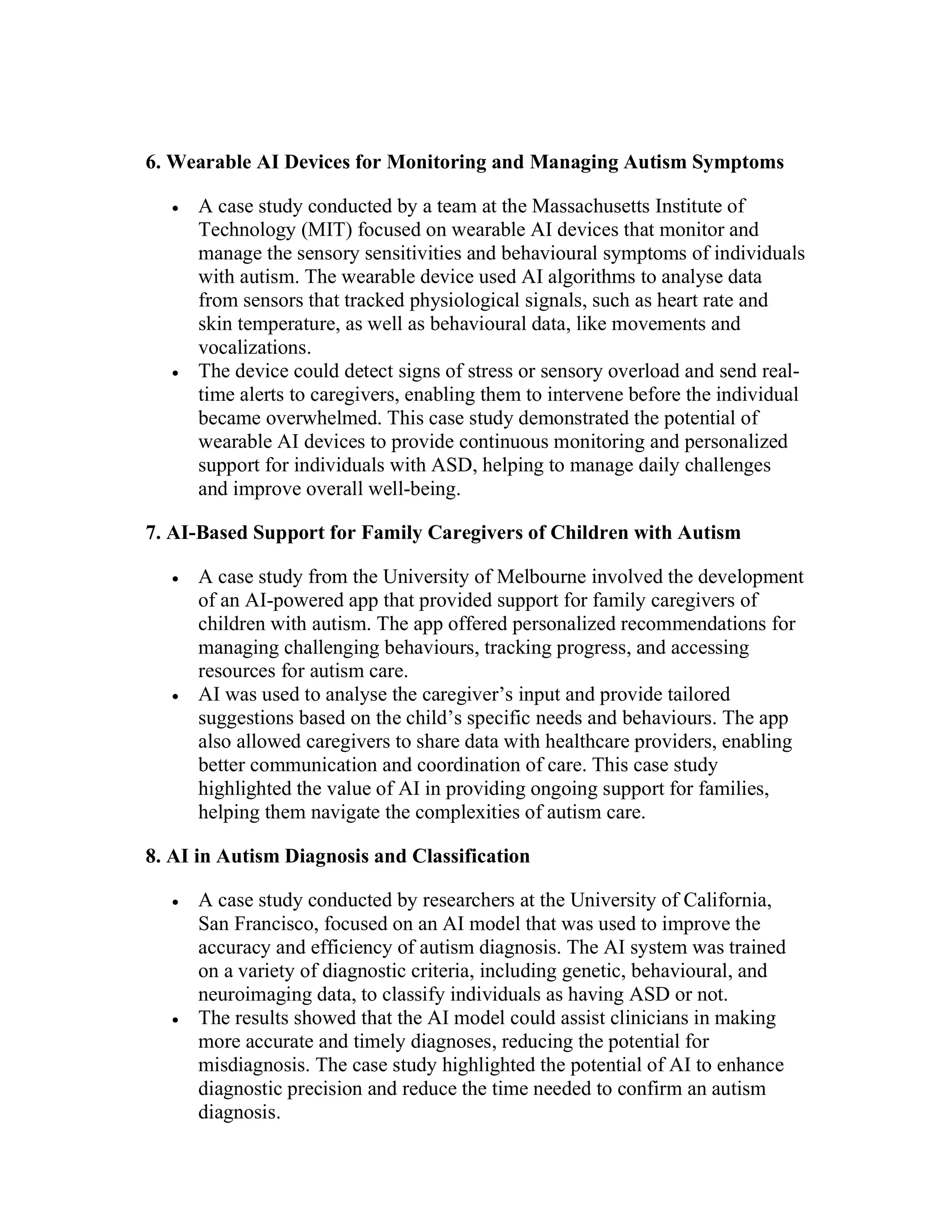 6. Wearable AI Devices for Monitoring and Managing Autism Symptoms
 A case study conducted by a team at the Massachusetts Institute of
Technology (MIT) focused on wearable AI devices that monitor and
manage the sensory sensitivities and behavioural symptoms of individuals
with autism. The wearable device used AI algorithms to analyse data
from sensors that tracked physiological signals, such as heart rate and
skin temperature, as well as behavioural data, like movements and
vocalizations.
 The device could detect signs of stress or sensory overload and send real-
time alerts to caregivers, enabling them to intervene before the individual
became overwhelmed. This case study demonstrated the potential of
wearable AI devices to provide continuous monitoring and personalized
support for individuals with ASD, helping to manage daily challenges
and improve overall well-being.
7. AI-Based Support for Family Caregivers of Children with Autism
 A case study from the University of Melbourne involved the development
of an AI-powered app that provided support for family caregivers of
children with autism. The app offered personalized recommendations for
managing challenging behaviours, tracking progress, and accessing
resources for autism care.
 AI was used to analyse the caregiver’s input and provide tailored
suggestions based on the child’s specific needs and behaviours. The app
also allowed caregivers to share data with healthcare providers, enabling
better communication and coordination of care. This case study
highlighted the value of AI in providing ongoing support for families,
helping them navigate the complexities of autism care.
8. AI in Autism Diagnosis and Classification
 A case study conducted by researchers at the University of California,
San Francisco, focused on an AI model that was used to improve the
accuracy and efficiency of autism diagnosis. The AI system was trained
on a variety of diagnostic criteria, including genetic, behavioural, and
neuroimaging data, to classify individuals as having ASD or not.
 The results showed that the AI model could assist clinicians in making
more accurate and timely diagnoses, reducing the potential for
misdiagnosis. The case study highlighted the potential of AI to enhance
diagnostic precision and reduce the time needed to confirm an autism
diagnosis.
 