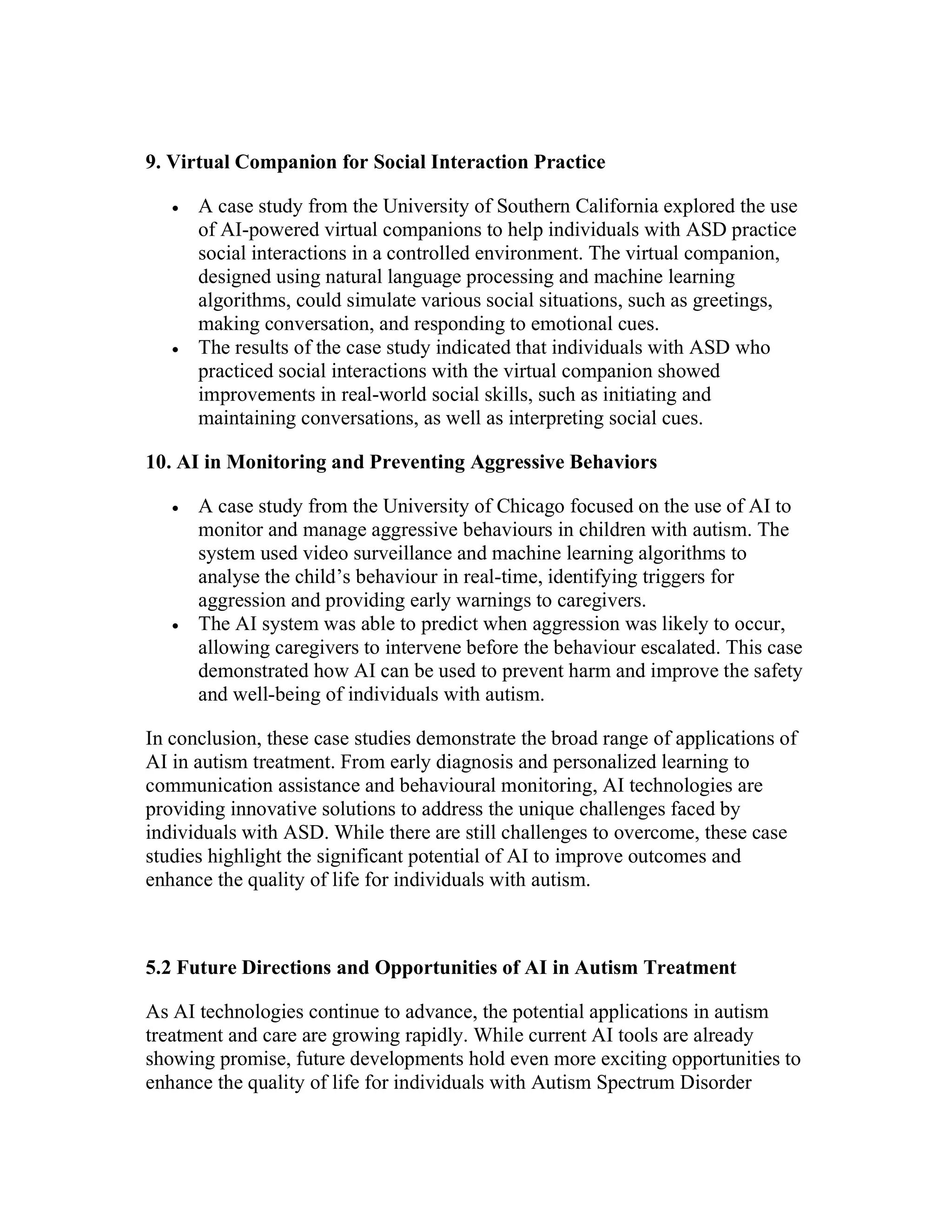9. Virtual Companion for Social Interaction Practice
 A case study from the University of Southern California explored the use
of AI-powered virtual companions to help individuals with ASD practice
social interactions in a controlled environment. The virtual companion,
designed using natural language processing and machine learning
algorithms, could simulate various social situations, such as greetings,
making conversation, and responding to emotional cues.
 The results of the case study indicated that individuals with ASD who
practiced social interactions with the virtual companion showed
improvements in real-world social skills, such as initiating and
maintaining conversations, as well as interpreting social cues.
10. AI in Monitoring and Preventing Aggressive Behaviors
 A case study from the University of Chicago focused on the use of AI to
monitor and manage aggressive behaviours in children with autism. The
system used video surveillance and machine learning algorithms to
analyse the child’s behaviour in real-time, identifying triggers for
aggression and providing early warnings to caregivers.
 The AI system was able to predict when aggression was likely to occur,
allowing caregivers to intervene before the behaviour escalated. This case
demonstrated how AI can be used to prevent harm and improve the safety
and well-being of individuals with autism.
In conclusion, these case studies demonstrate the broad range of applications of
AI in autism treatment. From early diagnosis and personalized learning to
communication assistance and behavioural monitoring, AI technologies are
providing innovative solutions to address the unique challenges faced by
individuals with ASD. While there are still challenges to overcome, these case
studies highlight the significant potential of AI to improve outcomes and
enhance the quality of life for individuals with autism.
5.2 Future Directions and Opportunities of AI in Autism Treatment
As AI technologies continue to advance, the potential applications in autism
treatment and care are growing rapidly. While current AI tools are already
showing promise, future developments hold even more exciting opportunities to
enhance the quality of life for individuals with Autism Spectrum Disorder
 