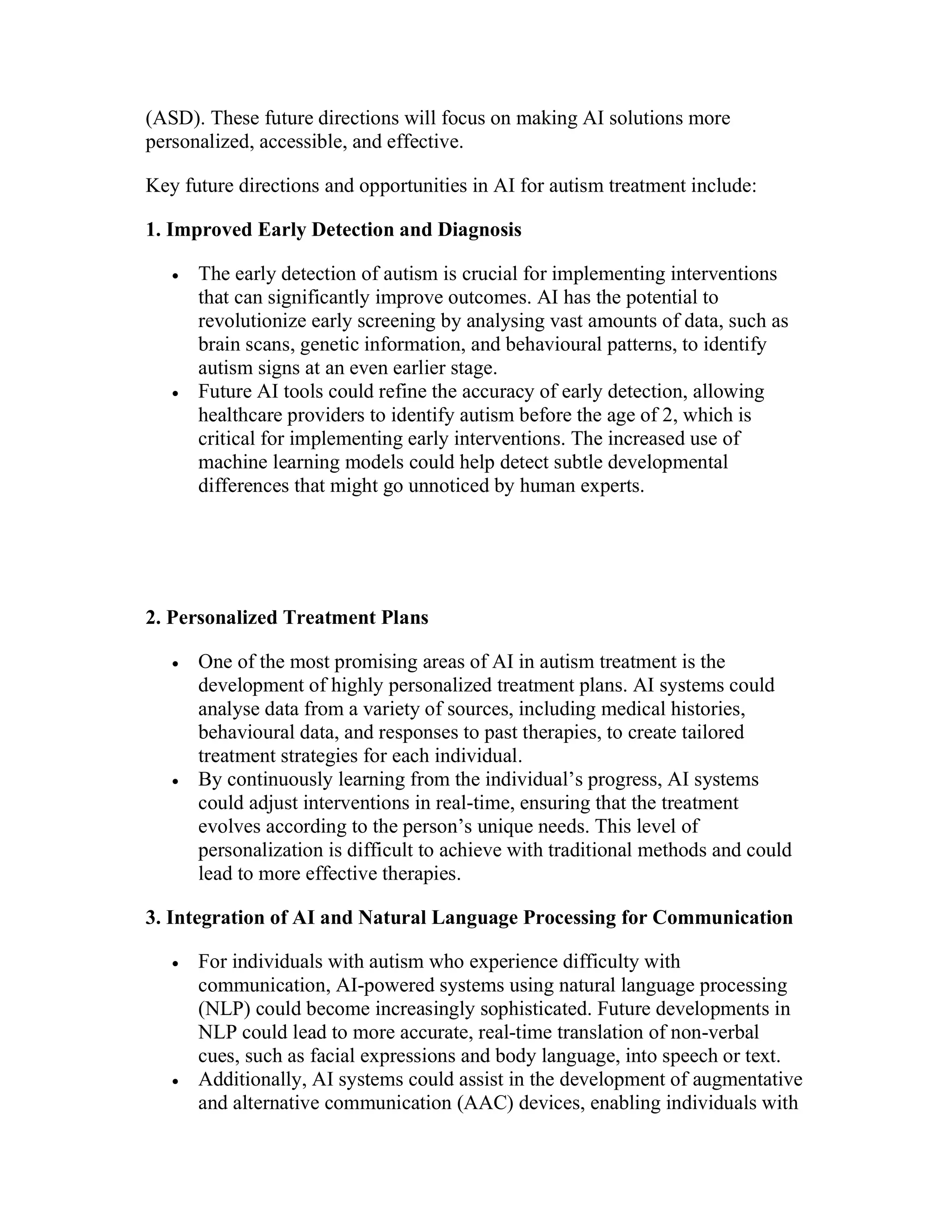 (ASD). These future directions will focus on making AI solutions more
personalized, accessible, and effective.
Key future directions and opportunities in AI for autism treatment include:
1. Improved Early Detection and Diagnosis
 The early detection of autism is crucial for implementing interventions
that can significantly improve outcomes. AI has the potential to
revolutionize early screening by analysing vast amounts of data, such as
brain scans, genetic information, and behavioural patterns, to identify
autism signs at an even earlier stage.
 Future AI tools could refine the accuracy of early detection, allowing
healthcare providers to identify autism before the age of 2, which is
critical for implementing early interventions. The increased use of
machine learning models could help detect subtle developmental
differences that might go unnoticed by human experts.
2. Personalized Treatment Plans
 One of the most promising areas of AI in autism treatment is the
development of highly personalized treatment plans. AI systems could
analyse data from a variety of sources, including medical histories,
behavioural data, and responses to past therapies, to create tailored
treatment strategies for each individual.
 By continuously learning from the individual’s progress, AI systems
could adjust interventions in real-time, ensuring that the treatment
evolves according to the person’s unique needs. This level of
personalization is difficult to achieve with traditional methods and could
lead to more effective therapies.
3. Integration of AI and Natural Language Processing for Communication
 For individuals with autism who experience difficulty with
communication, AI-powered systems using natural language processing
(NLP) could become increasingly sophisticated. Future developments in
NLP could lead to more accurate, real-time translation of non-verbal
cues, such as facial expressions and body language, into speech or text.
 Additionally, AI systems could assist in the development of augmentative
and alternative communication (AAC) devices, enabling individuals with
 