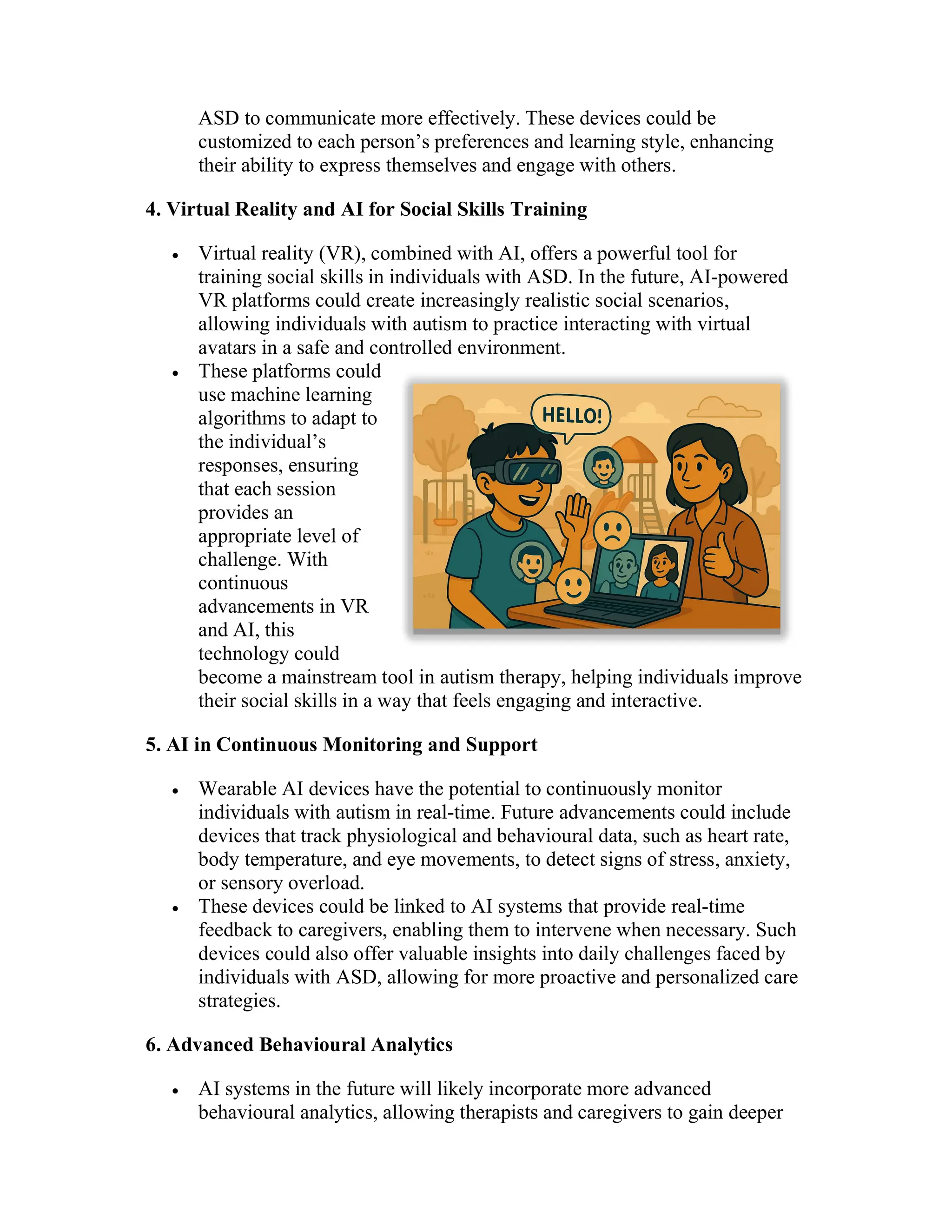 ASD to communicate more effectively. These devices could be
customized to each person’s preferences and learning style, enhancing
their ability to express themselves and engage with others.
4. Virtual Reality and AI for Social Skills Training
 Virtual reality (VR), combined with AI, offers a powerful tool for
training social skills in individuals with ASD. In the future, AI-powered
VR platforms could create increasingly realistic social scenarios,
allowing individuals with autism to practice interacting with virtual
avatars in a safe and controlled environment.
 These platforms could
use machine learning
algorithms to adapt to
the individual’s
responses, ensuring
that each session
provides an
appropriate level of
challenge. With
continuous
advancements in VR
and AI, this
technology could
become a mainstream tool in autism therapy, helping individuals improve
their social skills in a way that feels engaging and interactive.
5. AI in Continuous Monitoring and Support
 Wearable AI devices have the potential to continuously monitor
individuals with autism in real-time. Future advancements could include
devices that track physiological and behavioural data, such as heart rate,
body temperature, and eye movements, to detect signs of stress, anxiety,
or sensory overload.
 These devices could be linked to AI systems that provide real-time
feedback to caregivers, enabling them to intervene when necessary. Such
devices could also offer valuable insights into daily challenges faced by
individuals with ASD, allowing for more proactive and personalized care
strategies.
6. Advanced Behavioural Analytics
 AI systems in the future will likely incorporate more advanced
behavioural analytics, allowing therapists and caregivers to gain deeper
 