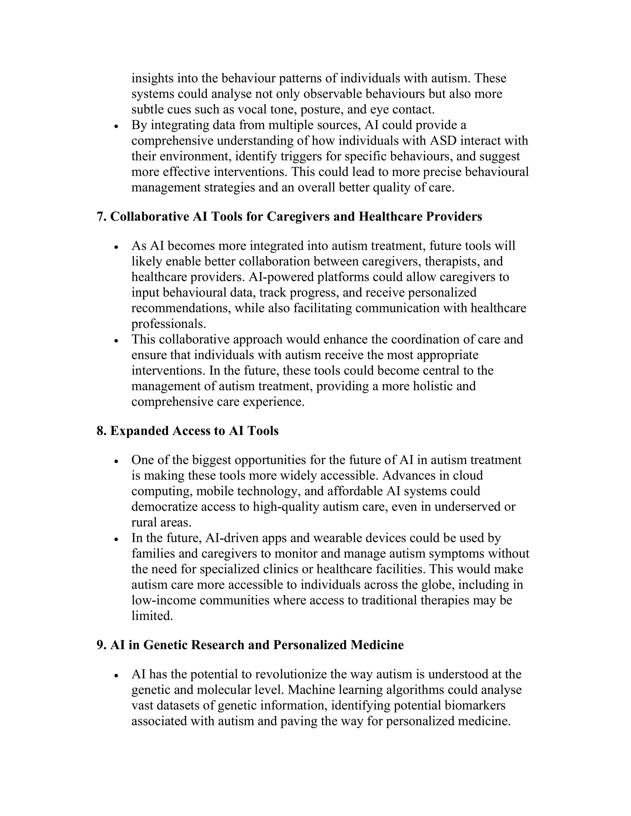 insights into the behaviour patterns of individuals with autism. These
systems could analyse not only observable behaviours but also more
subtle cues such as vocal tone, posture, and eye contact.
 By integrating data from multiple sources, AI could provide a
comprehensive understanding of how individuals with ASD interact with
their environment, identify triggers for specific behaviours, and suggest
more effective interventions. This could lead to more precise behavioural
management strategies and an overall better quality of care.
7. Collaborative AI Tools for Caregivers and Healthcare Providers
 As AI becomes more integrated into autism treatment, future tools will
likely enable better collaboration between caregivers, therapists, and
healthcare providers. AI-powered platforms could allow caregivers to
input behavioural data, track progress, and receive personalized
recommendations, while also facilitating communication with healthcare
professionals.
 This collaborative approach would enhance the coordination of care and
ensure that individuals with autism receive the most appropriate
interventions. In the future, these tools could become central to the
management of autism treatment, providing a more holistic and
comprehensive care experience.
8. Expanded Access to AI Tools
 One of the biggest opportunities for the future of AI in autism treatment
is making these tools more widely accessible. Advances in cloud
computing, mobile technology, and affordable AI systems could
democratize access to high-quality autism care, even in underserved or
rural areas.
 In the future, AI-driven apps and wearable devices could be used by
families and caregivers to monitor and manage autism symptoms without
the need for specialized clinics or healthcare facilities. This would make
autism care more accessible to individuals across the globe, including in
low-income communities where access to traditional therapies may be
limited.
9. AI in Genetic Research and Personalized Medicine
 AI has the potential to revolutionize the way autism is understood at the
genetic and molecular level. Machine learning algorithms could analyse
vast datasets of genetic information, identifying potential biomarkers
associated with autism and paving the way for personalized medicine.
 