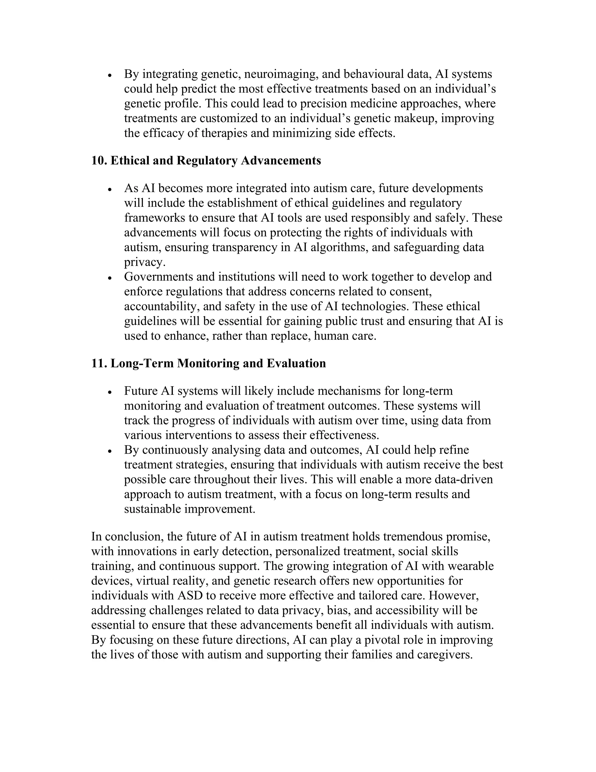  By integrating genetic, neuroimaging, and behavioural data, AI systems
could help predict the most effective treatments based on an individual’s
genetic profile. This could lead to precision medicine approaches, where
treatments are customized to an individual’s genetic makeup, improving
the efficacy of therapies and minimizing side effects.
10. Ethical and Regulatory Advancements
 As AI becomes more integrated into autism care, future developments
will include the establishment of ethical guidelines and regulatory
frameworks to ensure that AI tools are used responsibly and safely. These
advancements will focus on protecting the rights of individuals with
autism, ensuring transparency in AI algorithms, and safeguarding data
privacy.
 Governments and institutions will need to work together to develop and
enforce regulations that address concerns related to consent,
accountability, and safety in the use of AI technologies. These ethical
guidelines will be essential for gaining public trust and ensuring that AI is
used to enhance, rather than replace, human care.
11. Long-Term Monitoring and Evaluation
 Future AI systems will likely include mechanisms for long-term
monitoring and evaluation of treatment outcomes. These systems will
track the progress of individuals with autism over time, using data from
various interventions to assess their effectiveness.
 By continuously analysing data and outcomes, AI could help refine
treatment strategies, ensuring that individuals with autism receive the best
possible care throughout their lives. This will enable a more data-driven
approach to autism treatment, with a focus on long-term results and
sustainable improvement.
In conclusion, the future of AI in autism treatment holds tremendous promise,
with innovations in early detection, personalized treatment, social skills
training, and continuous support. The growing integration of AI with wearable
devices, virtual reality, and genetic research offers new opportunities for
individuals with ASD to receive more effective and tailored care. However,
addressing challenges related to data privacy, bias, and accessibility will be
essential to ensure that these advancements benefit all individuals with autism.
By focusing on these future directions, AI can play a pivotal role in improving
the lives of those with autism and supporting their families and caregivers.
 