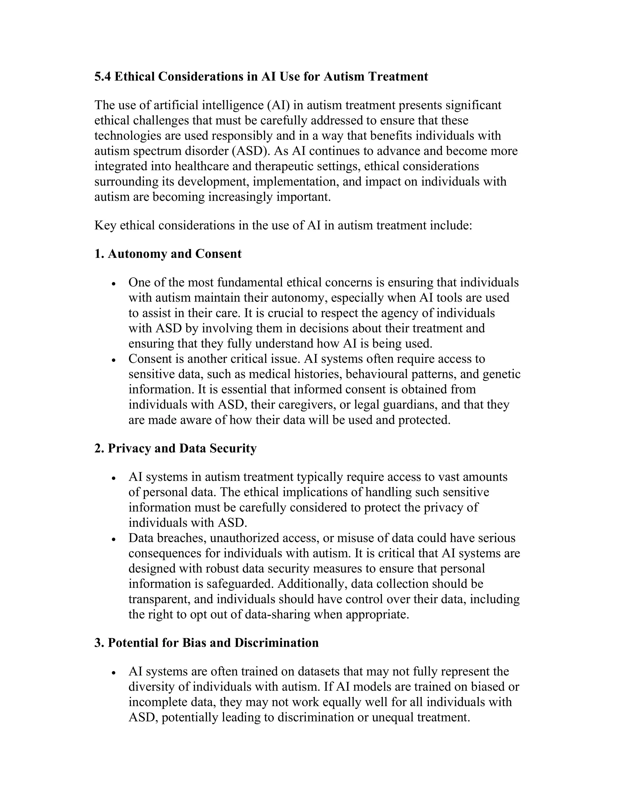 5.4 Ethical Considerations in AI Use for Autism Treatment
The use of artificial intelligence (AI) in autism treatment presents significant
ethical challenges that must be carefully addressed to ensure that these
technologies are used responsibly and in a way that benefits individuals with
autism spectrum disorder (ASD). As AI continues to advance and become more
integrated into healthcare and therapeutic settings, ethical considerations
surrounding its development, implementation, and impact on individuals with
autism are becoming increasingly important.
Key ethical considerations in the use of AI in autism treatment include:
1. Autonomy and Consent
 One of the most fundamental ethical concerns is ensuring that individuals
with autism maintain their autonomy, especially when AI tools are used
to assist in their care. It is crucial to respect the agency of individuals
with ASD by involving them in decisions about their treatment and
ensuring that they fully understand how AI is being used.
 Consent is another critical issue. AI systems often require access to
sensitive data, such as medical histories, behavioural patterns, and genetic
information. It is essential that informed consent is obtained from
individuals with ASD, their caregivers, or legal guardians, and that they
are made aware of how their data will be used and protected.
2. Privacy and Data Security
 AI systems in autism treatment typically require access to vast amounts
of personal data. The ethical implications of handling such sensitive
information must be carefully considered to protect the privacy of
individuals with ASD.
 Data breaches, unauthorized access, or misuse of data could have serious
consequences for individuals with autism. It is critical that AI systems are
designed with robust data security measures to ensure that personal
information is safeguarded. Additionally, data collection should be
transparent, and individuals should have control over their data, including
the right to opt out of data-sharing when appropriate.
3. Potential for Bias and Discrimination
 AI systems are often trained on datasets that may not fully represent the
diversity of individuals with autism. If AI models are trained on biased or
incomplete data, they may not work equally well for all individuals with
ASD, potentially leading to discrimination or unequal treatment.
 