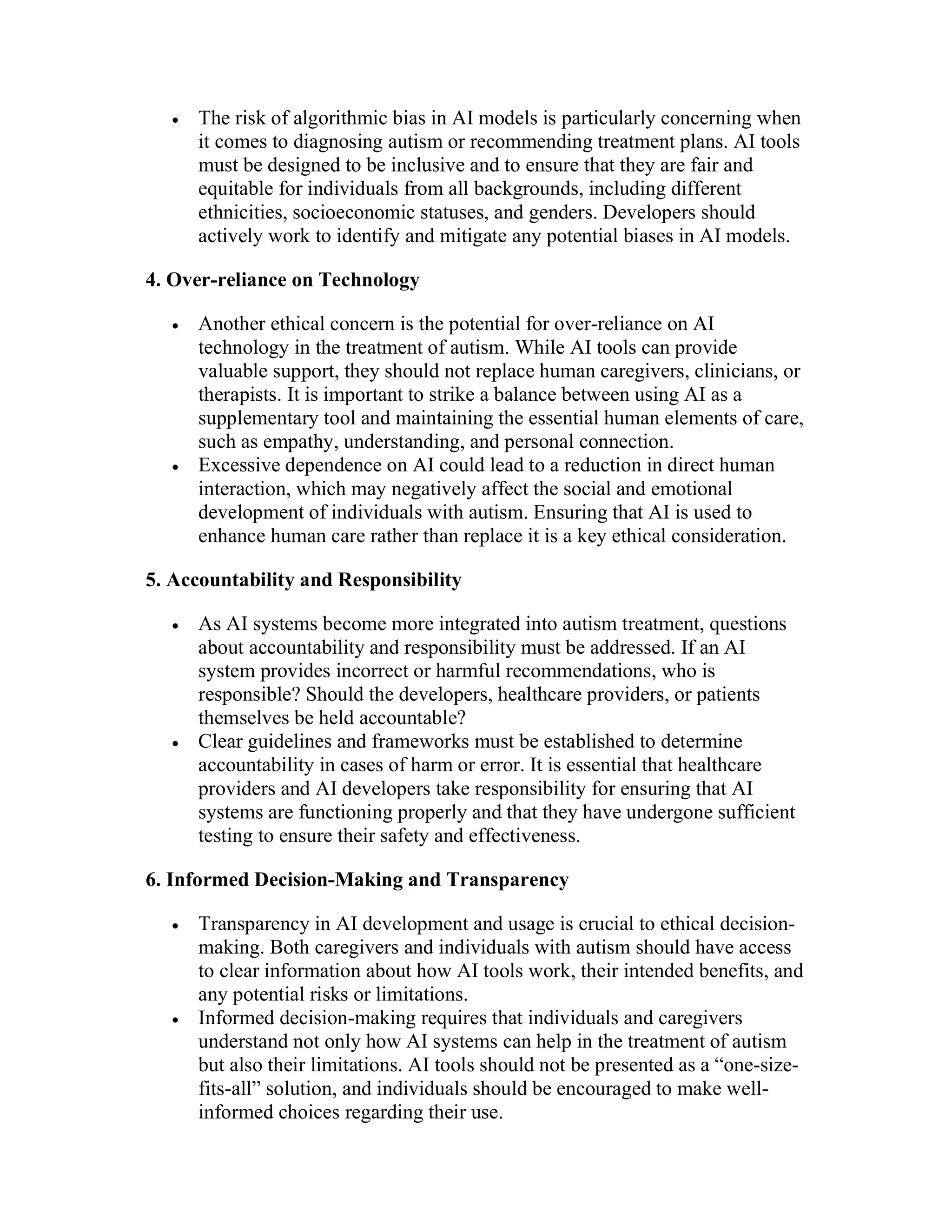  The risk of algorithmic bias in AI models is particularly concerning when
it comes to diagnosing autism or recommending treatment plans. AI tools
must be designed to be inclusive and to ensure that they are fair and
equitable for individuals from all backgrounds, including different
ethnicities, socioeconomic statuses, and genders. Developers should
actively work to identify and mitigate any potential biases in AI models.
4. Over-reliance on Technology
 Another ethical concern is the potential for over-reliance on AI
technology in the treatment of autism. While AI tools can provide
valuable support, they should not replace human caregivers, clinicians, or
therapists. It is important to strike a balance between using AI as a
supplementary tool and maintaining the essential human elements of care,
such as empathy, understanding, and personal connection.
 Excessive dependence on AI could lead to a reduction in direct human
interaction, which may negatively affect the social and emotional
development of individuals with autism. Ensuring that AI is used to
enhance human care rather than replace it is a key ethical consideration.
5. Accountability and Responsibility
 As AI systems become more integrated into autism treatment, questions
about accountability and responsibility must be addressed. If an AI
system provides incorrect or harmful recommendations, who is
responsible? Should the developers, healthcare providers, or patients
themselves be held accountable?
 Clear guidelines and frameworks must be established to determine
accountability in cases of harm or error. It is essential that healthcare
providers and AI developers take responsibility for ensuring that AI
systems are functioning properly and that they have undergone sufficient
testing to ensure their safety and effectiveness.
6. Informed Decision-Making and Transparency
 Transparency in AI development and usage is crucial to ethical decision-
making. Both caregivers and individuals with autism should have access
to clear information about how AI tools work, their intended benefits, and
any potential risks or limitations.
 Informed decision-making requires that individuals and caregivers
understand not only how AI systems can help in the treatment of autism
but also their limitations. AI tools should not be presented as a “one-size-
fits-all” solution, and individuals should be encouraged to make well-
informed choices regarding their use.
 