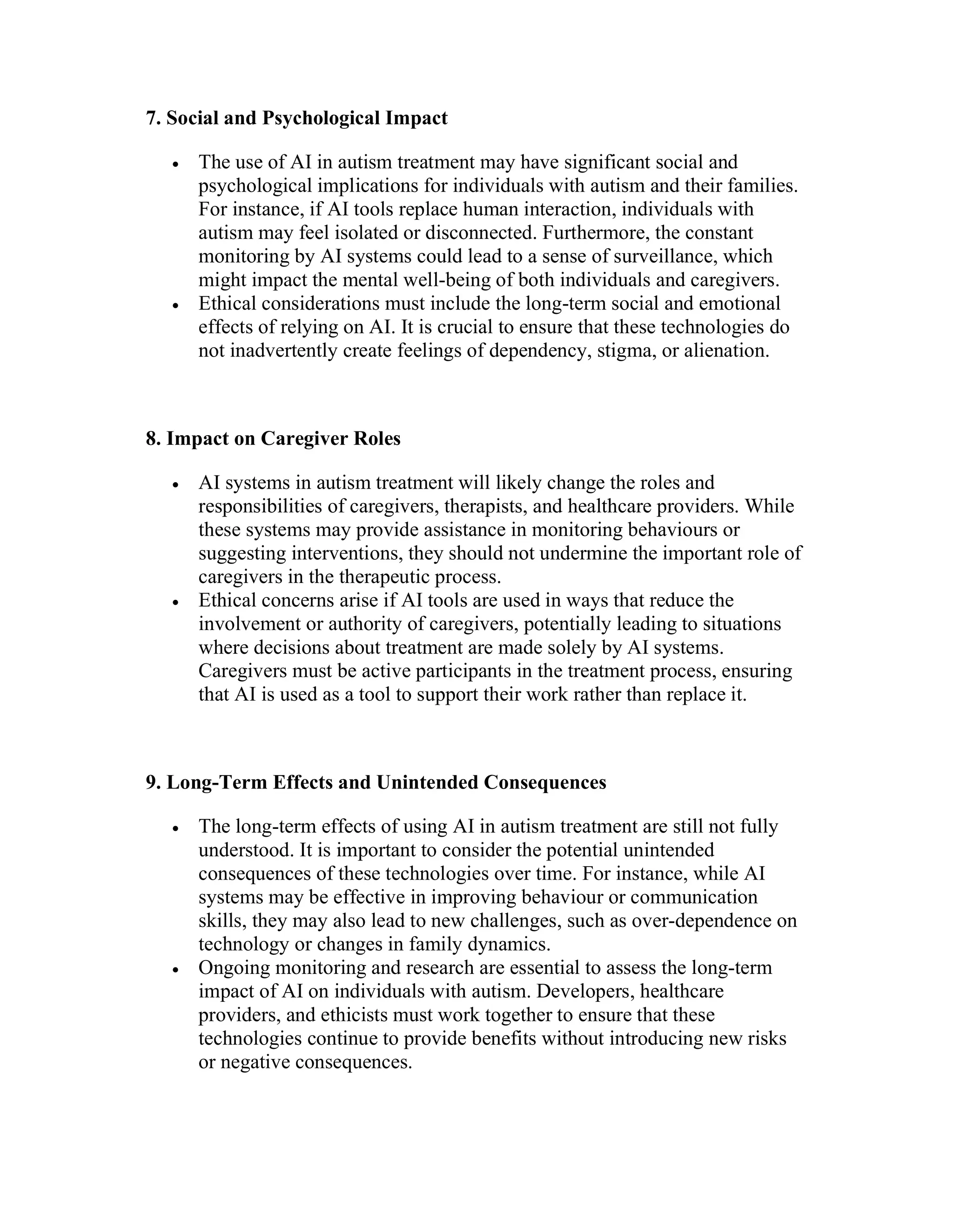 7. Social and Psychological Impact
 The use of AI in autism treatment may have significant social and
psychological implications for individuals with autism and their families.
For instance, if AI tools replace human interaction, individuals with
autism may feel isolated or disconnected. Furthermore, the constant
monitoring by AI systems could lead to a sense of surveillance, which
might impact the mental well-being of both individuals and caregivers.
 Ethical considerations must include the long-term social and emotional
effects of relying on AI. It is crucial to ensure that these technologies do
not inadvertently create feelings of dependency, stigma, or alienation.
8. Impact on Caregiver Roles
 AI systems in autism treatment will likely change the roles and
responsibilities of caregivers, therapists, and healthcare providers. While
these systems may provide assistance in monitoring behaviours or
suggesting interventions, they should not undermine the important role of
caregivers in the therapeutic process.
 Ethical concerns arise if AI tools are used in ways that reduce the
involvement or authority of caregivers, potentially leading to situations
where decisions about treatment are made solely by AI systems.
Caregivers must be active participants in the treatment process, ensuring
that AI is used as a tool to support their work rather than replace it.
9. Long-Term Effects and Unintended Consequences
 The long-term effects of using AI in autism treatment are still not fully
understood. It is important to consider the potential unintended
consequences of these technologies over time. For instance, while AI
systems may be effective in improving behaviour or communication
skills, they may also lead to new challenges, such as over-dependence on
technology or changes in family dynamics.
 Ongoing monitoring and research are essential to assess the long-term
impact of AI on individuals with autism. Developers, healthcare
providers, and ethicists must work together to ensure that these
technologies continue to provide benefits without introducing new risks
or negative consequences.
 
