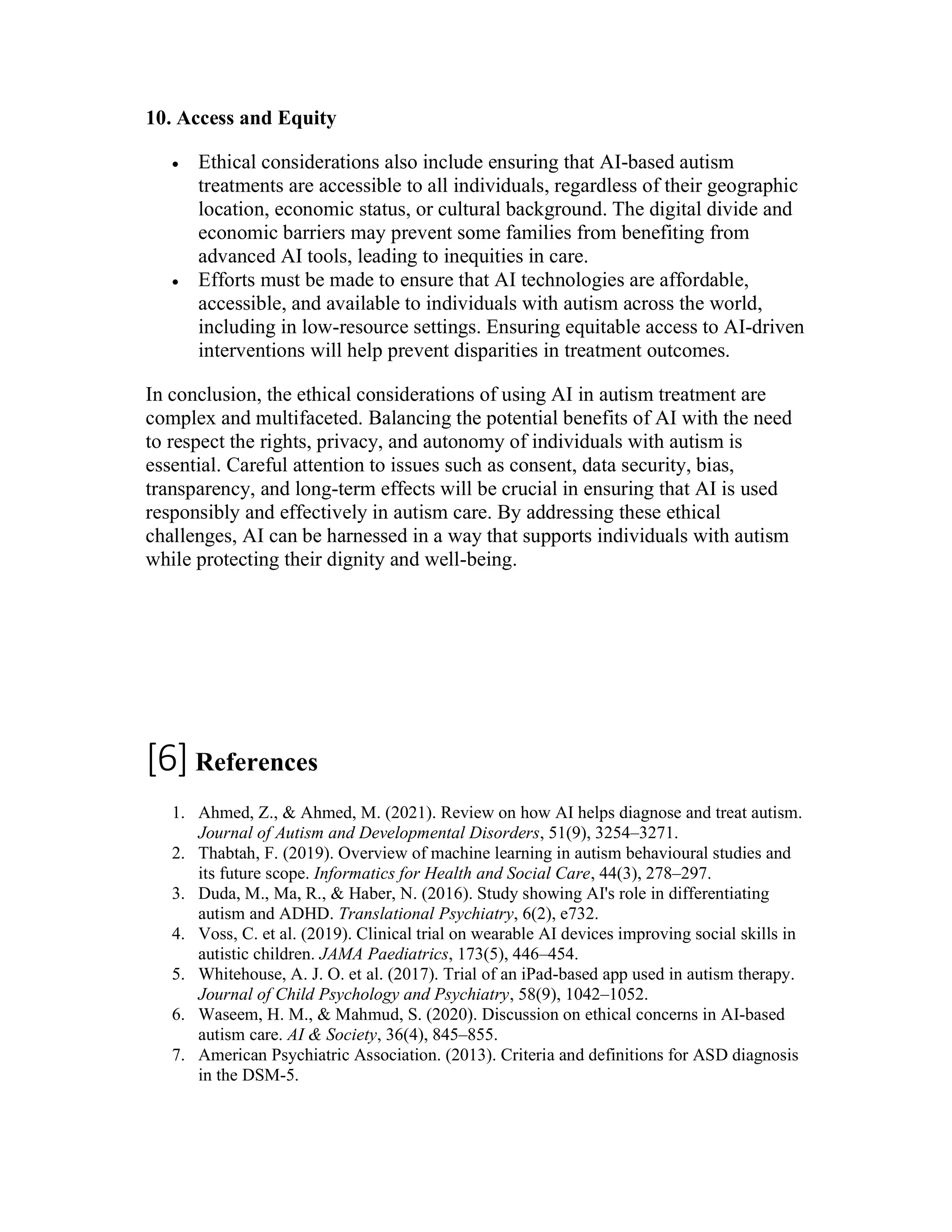 10. Access and Equity
 Ethical considerations also include ensuring that AI-based autism
treatments are accessible to all individuals, regardless of their geographic
location, economic status, or cultural background. The digital divide and
economic barriers may prevent some families from benefiting from
advanced AI tools, leading to inequities in care.
 Efforts must be made to ensure that AI technologies are affordable,
accessible, and available to individuals with autism across the world,
including in low-resource settings. Ensuring equitable access to AI-driven
interventions will help prevent disparities in treatment outcomes.
In conclusion, the ethical considerations of using AI in autism treatment are
complex and multifaceted. Balancing the potential benefits of AI with the need
to respect the rights, privacy, and autonomy of individuals with autism is
essential. Careful attention to issues such as consent, data security, bias,
transparency, and long-term effects will be crucial in ensuring that AI is used
responsibly and effectively in autism care. By addressing these ethical
challenges, AI can be harnessed in a way that supports individuals with autism
while protecting their dignity and well-being.
[6]References
1. Ahmed, Z., & Ahmed, M. (2021). Review on how AI helps diagnose and treat autism.
Journal of Autism and Developmental Disorders, 51(9), 3254–3271.
2. Thabtah, F. (2019). Overview of machine learning in autism behavioural studies and
its future scope. Informatics for Health and Social Care, 44(3), 278–297.
3. Duda, M., Ma, R., & Haber, N. (2016). Study showing AI's role in differentiating
autism and ADHD. Translational Psychiatry, 6(2), e732.
4. Voss, C. et al. (2019). Clinical trial on wearable AI devices improving social skills in
autistic children. JAMA Paediatrics, 173(5), 446–454.
5. Whitehouse, A. J. O. et al. (2017). Trial of an iPad-based app used in autism therapy.
Journal of Child Psychology and Psychiatry, 58(9), 1042–1052.
6. Waseem, H. M., & Mahmud, S. (2020). Discussion on ethical concerns in AI-based
autism care. AI & Society, 36(4), 845–855.
7. American Psychiatric Association. (2013). Criteria and definitions for ASD diagnosis
in the DSM-5.
 