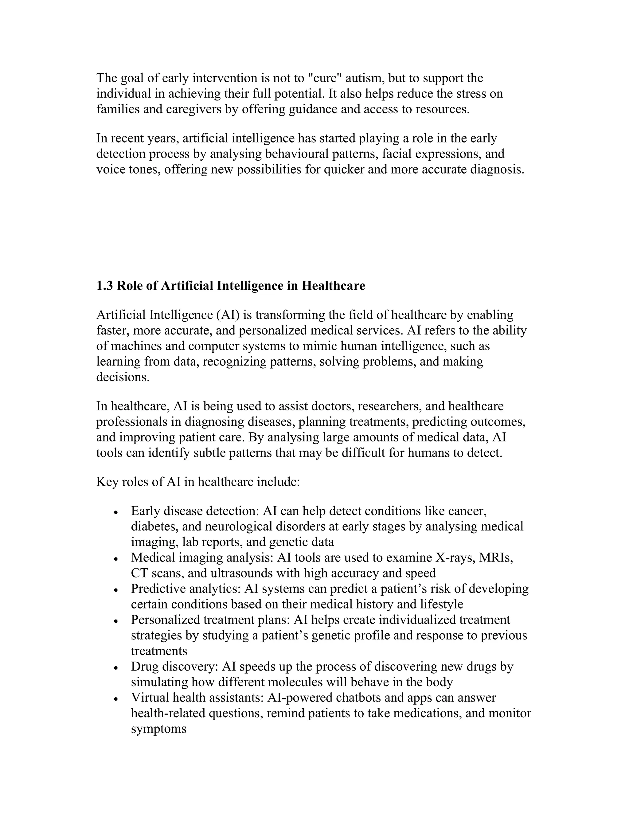 The goal of early intervention is not to "cure" autism, but to support the
individual in achieving their full potential. It also helps reduce the stress on
families and caregivers by offering guidance and access to resources.
In recent years, artificial intelligence has started playing a role in the early
detection process by analysing behavioural patterns, facial expressions, and
voice tones, offering new possibilities for quicker and more accurate diagnosis.
1.3 Role of Artificial Intelligence in Healthcare
Artificial Intelligence (AI) is transforming the field of healthcare by enabling
faster, more accurate, and personalized medical services. AI refers to the ability
of machines and computer systems to mimic human intelligence, such as
learning from data, recognizing patterns, solving problems, and making
decisions.
In healthcare, AI is being used to assist doctors, researchers, and healthcare
professionals in diagnosing diseases, planning treatments, predicting outcomes,
and improving patient care. By analysing large amounts of medical data, AI
tools can identify subtle patterns that may be difficult for humans to detect.
Key roles of AI in healthcare include:
 Early disease detection: AI can help detect conditions like cancer,
diabetes, and neurological disorders at early stages by analysing medical
imaging, lab reports, and genetic data
 Medical imaging analysis: AI tools are used to examine X-rays, MRIs,
CT scans, and ultrasounds with high accuracy and speed
 Predictive analytics: AI systems can predict a patient’s risk of developing
certain conditions based on their medical history and lifestyle
 Personalized treatment plans: AI helps create individualized treatment
strategies by studying a patient’s genetic profile and response to previous
treatments
 Drug discovery: AI speeds up the process of discovering new drugs by
simulating how different molecules will behave in the body
 Virtual health assistants: AI-powered chatbots and apps can answer
health-related questions, remind patients to take medications, and monitor
symptoms
 
